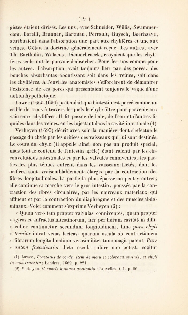 gistes étaient divisés. Les uns, avec Schneider, Willis, Swammer- dam, Borelli, Brunner, Hartman, Perrault, Ruysch, Boerhaave, attribuaient dans l’absorption une part aux chylifères et une aux veines. C’était la doctrine généralement reçue. Les autres, avec Th. Bartholin, Walaeus, Diemerbroeck, croyaient que les chyli¬ fères seuls ont le pouvoir d’absorber. Pour les uns comme pour les autres, l’absorption avait toujours lieu par des pores, des bouches absorbantes aboutissant soit dans les veines, soit dans les chylifères. A l’envi les anatomistes s’efforcèrent de démontrer i’existence de ces pores qui présentaient toujours le vague d’une notion hypothétique. Lower (1605-1690) prétendait que l’intestin est percé comme un crible de trous à travers lesquels le chyle fdtre pour parvenir aux vaisseaux chylifères. Il fit passer de l’air, de l’eau et d’autres li¬ quides dans les veines, en les injectant dans la cavité intestinale (1). Verheyen (1695) décrit avec soin la manière dont s’effectue le passage du chyle par les orifices des vaisseaux qui lui sont destinés. Le cours du chyle ( il appelle ainsi non pas un produit spécial, mais tout le contenu de l’intestin grêle) étant ralenti par les cir¬ convolutions intestinales et par les valvules conniventes, les par¬ ties les plus ténues entrent dans les vaisseaux lactés, dont les orifices sont vraisemblablement élargis par la contraction des fibres longitudinales. La partie la plus épaisse ne peut y entrer; elle continue sa marche vers le gros intestin, poussée par la con¬ traction des fibres circulaires, par les nouveaux matériaux qui affluent et par la contraction du diaphragme et des muscles abdo¬ minaux. Voici comment s’exprime Verheyen (2) : « Quum vero tam propter valvulas conniventes, quam propter » gyros et anfractus intestinorum, iter per horuin cavitatcm diffi- » culter continuetur secundum longitudinem, hinc pars chyli >’ tenuior intrat venas lacteas, quarum oscula ob eontraetionem » fibrarum longitudinalium verosimiliter tune magis patent. Pars » aulem faeculentior dicta oscula subire non potest, cogitur (1) Lower, Tractatus de corde ; item de molu et colore sanguinis, et chyli in eum transita; Londres, 1669, p. 221. (2) Verheyen, Corporis humant anatomia ; Bruxelles, ) 1, p. 66.