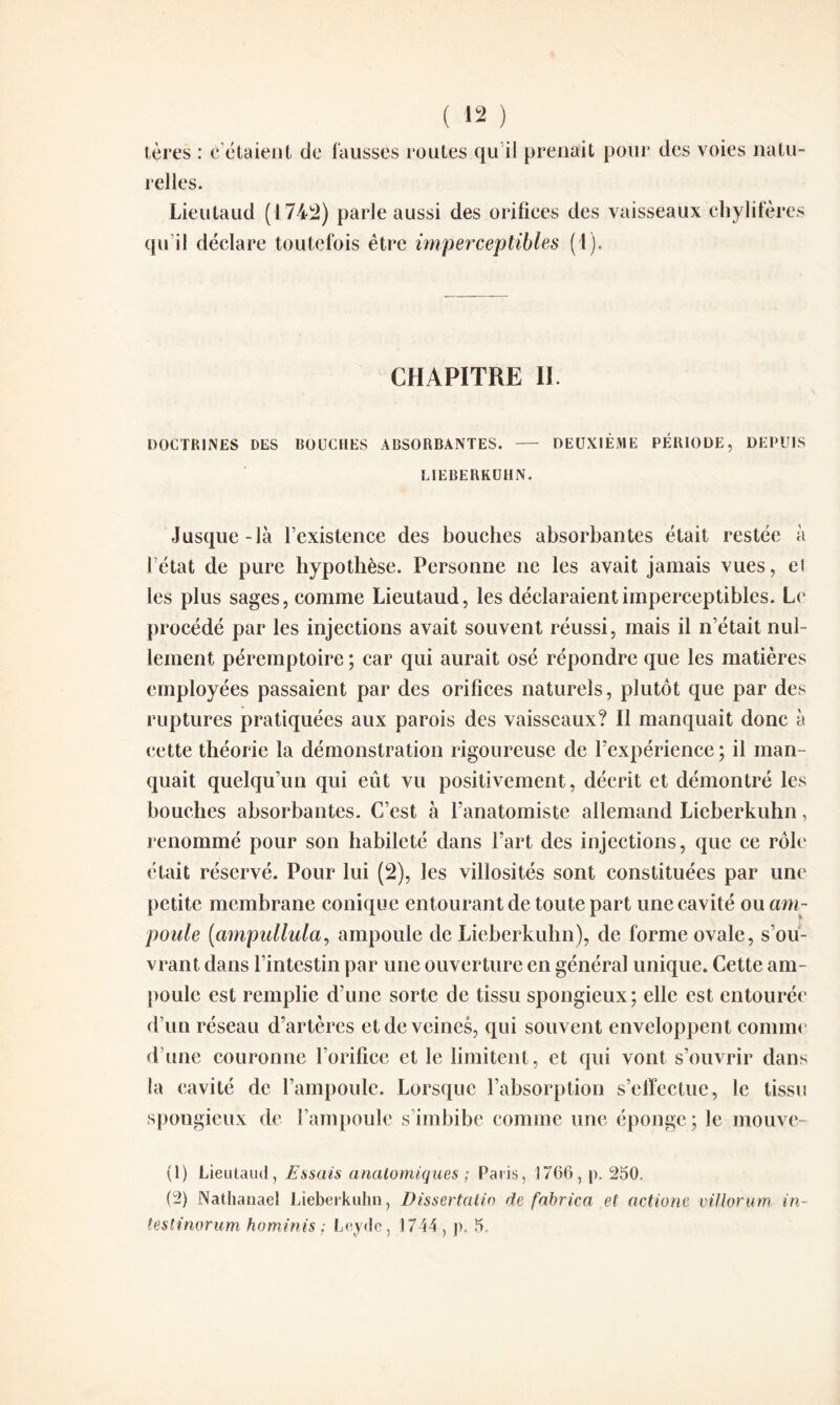 tères : c’étaient de fausses roules qu’il prenait pour des voies natu¬ relles. Lieulaud (1742) parle aussi des orifices des vaisseaux chylifères qu’il déclare toutefois être imperceptibles (1). CHAPITRE II DOCTRINES DES BOUCHES ABSORBANTES. — DEUXIÈME PÉRIODE, DEPUIS LIEBERKUHN. Jusque-là l’existence des bouches absorbantes était restée à l’état de pure hypothèse. Personne ne les avait jamais vues, ei les plus sages, comme Lieutaud, les déclaraient imperceptibles. Le procédé par les injections avait souvent réussi, mais il n’était nul¬ lement péremptoire ; car qui aurait osé répondre que les matières employées passaient par des orifices naturels, plutôt que par des ruptures pratiquées aux parois des vaisseaux? Il manquait donc à cette théorie la démonstration rigoureuse de l’expérience ; il man¬ quait quelqu’un qui eût vu positivement, décrit et démontré les bouches absorbantes. C’est à l’anatomiste allemand Lieberkuhn, renommé pour son habileté dans l’art des injections, que ce rôle était réservé. Pour lui (2), les villosités sont constituées par une petite membrane conique entourant de toute part une cavité ou am¬ poule (ampullula, ampoule de Lieberkuhn), de forme ovale, s’ou¬ vrant dans l’intestin par une ouverture en général unique. Cette am¬ poule est remplie d’une sorte de tissu spongieux; elle est entourée d’un réseau d’artères et de veines, qui souvent enveloppent comme d’une couronne l’orifice et le limitent, et qui vont s’ouvrir dans la cavité de l’ampoule. Lorsque l’absorption s’effectue, le tissu spongieux de l’ampoule s’imbibe comme une éponge; le motive- (1) Lieulaud, Essais anatomiques ; Paris, 1766, |>. 250. (2) Nathanaël Lieberkuhn, Dissertalio ele fabrica et actione villorum in- testinorum hominis ; Leyde, 1744, p. 5,