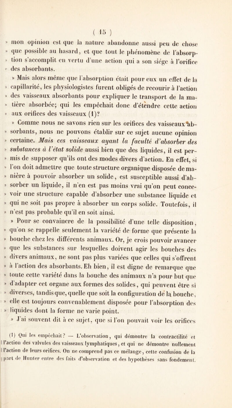 » mon opinion est que la nature abandonne aussi peu de chose » que possible au hasard, et que tout le phénomène de l’absorp- » tion s’accomplit en vertu d’une action qui a son siège à l’orifice >' des absorbants. » Mais alors même que 1 absorption était pour eux un effet de la » capillarité, les physiologistes furent obligés de recourir à l’action 8 des vaisseaux absorbants pour expliquer le transport de la ma- » tière absorbée; qui les empêchait donc d’étèndre cette action » aux orifices des vaisseaux (1)? » Comme nous ne savons rien sur les orifices des vaisseaux %b- « sorbants, nous ne pouvons établir sur ce sujet aucune opinion » certaine. Mais ces vaisseaux ayant la faculté d’absorber des » substances à l’état solide aussi bien que des liquides, il est per- » mis de supposer qu’ils ont des modes divers d’action. En effet, si « l’on doit admettre que toute structure organique disposée de ma- » nière à pouvoir absorber un solide, est susceptible aussi d’ab- » sorber un liquide, il n’en est pas moins vrai qu’on peut conce- » voir une structure capable d’absorber une substance liquide et » qui ne soit pas propre à absorber un corps solide. Toutefois, il » n’est pas probable qu’il en soit ainsi. » Pour se convaincre de la possibilité d’une telle disposition, » qu’on se rappelle seulement la variété de forme que présente la » bouche chez les différents animaux. Or, je crois pouvoir avancer » que les substances sur lesquelles doivent agir les bouches des » divers animaux, ne sont pas plus variées que celles qui s’offrent » à l’action des absorbants.Eh bien, il est digne de remarque que » toute cette variété dans la bouche des animaux n’a pour but que » d'adapter cet organe aux formes des solides, qui peuvent être si » diverses, tandis que, quelle que soit la configuration dé la bouche, » elle est toujours convenablement disposée pour l’absorption des » liquides dont la forme ne varie point. » J’ai souvent dit à ce sujet, que si l’on pouvait voir les orifices (1) Qui les empêchait ? — L’observation, qui démontre la contractilité et l’action des valvules des vaisseaux lymphatiques, et qui ne démontre nullement l’action de leurs orifices. On ne comprend pas ce mélange, cette confusion de la part de Hunier entre des faits d’observation et des hypothèses sans fondement.