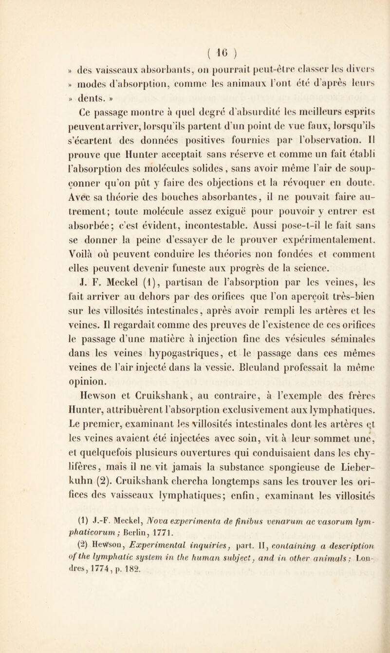 )) des vaisseaux absorbants, on pourrait peut-être classer les divers » modes d’absorption, comme les animaux l’ont été d’après leurs » dents. » Ce passage montre à quel degré d absurdité les meilleurs esprits peuvent arriver, lorsqu’ils partent d’un point de vue faux, lorsqu’ils s’écartent des données positives fournies par l’observation. Il prouve que Hunter acceptait sans réserve et comme un fait établi l’absorption des molécules solides, sans avoir même l’air de soup¬ çonner qu’on pût y faire des objections et la révoquer en doute. Avec sa théorie des bouches absorbantes, il ne pouvait faire au¬ trement; toute molécule assez exiguë pour pouvoir y entrer est absorbée; c’est évident, incontestable. Aussi pose-t-il le fait sans se donner la peine d’essayer de le prouver expérimentalement. Voilà où peuvent conduire les théories non fondées et comment elles peuvent devenir funeste aux progrès de la science. J. F. Meckel (1), partisan de l’absorption par les veines, les fait arriver au dehors par des orifices que l’on aperçoit très-bien sur les villosités intestinales, après avoir rempli les artères et les veines. Il regardait comme des preuves de l’existence de ces orifices le passage d’une matière à injection fine des vésicules séminales dans les veines hypogastriques, et le passage dans ces mêmes veines de l’air injecté dans la vessie. Bleuland professait la même opinion. Hewson et Cruikshank, au contraire, à l’exemple des frères Hunter, attribuèrent l’absorption exclusivement aux lymphatiques. Le premier, examinant les villosités intestinales dont les artères çt les veines avaient été injectées avec soin, vit à leur sommet une, et quelquefois plusieurs ouvertures qui conduisaient dans les chy¬ lifères, mais il ne vit jamais la substance spongieuse de Lieber- kuhn (2). Cruikshank chercha longtemps sans les trouver les ori¬ fices des vaisseaux lymphatiques; enfin, examinant les villosités (1) J.-F. Meckel, Nova expérimenta, de finibus venarum ac vasorum lym- phaticorum ; Berlin, 1771. (2) Hewson, Experimental inquiries, part. II, conlaining a description °f the lymphatic System in the human subject, and in other animais; Lou (1res, 1774, p. 182.