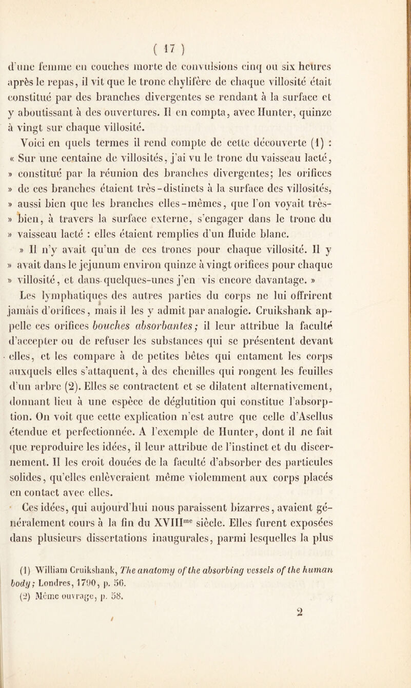 d’une femme eu couches morte de convulsions cinq ou six heiires après le repas, il vit que le tronc chylifère de chaque villosité était constitué par des branches divergentes se rendant à la surface et y aboutissant à des ouvertures. Il en compta, avecHunter, quinze à vingt sur chaque villosité. Voici en quels termes il rend compte de cette découverte (1) : « Sur une centaine de villosités, j’ai vu le tronc du vaisseau lacté, » constitué par la réunion des branches divergentes; les orifices » de ces branches étaient très-distincts à la surface des villosités, » aussi bien que les branches elles-mêmes, que Ton voyait très- » bien, à travers la surface externe, s’engager dans le tronc du » vaisseau lacté : elles étaient remplies d’un fluide blanc. » Il n’y avait qu’un de ces troncs pour chaque villosité. Il y » avait dans le jéjunum environ quinze à vingt orifices pour chaque » villosité, et dans quelques-unes j'en vis encore davantage. » Les lymphatiques des autres parties du corps ne lui offrirent jamais d’orifices, mais il les y admit par analogie. Cruikshank ap¬ pelle ces orifices bouches absorbantes ; il leur attribue la faculté d’accepter ou de refuser les substances qui se présentent devant elles, et les compare à de petites bêtes qui entament les corps auxquels elles s'attaquent, à des chenilles qui rongent les feuilles d’un arbre (2). Elles se contractent et se dilatent alternativement, donnant lieu à une espèce de déglutition qui constitue l’absorp¬ tion. On voit que cette explication n’est autre que celle d’Ascllus étendue et perfectionnée. A l’exemple de Huntcr, dont il ne fait que reproduire les idées, il leur attribue de l’instinct et du discer¬ nement. Il les croit douées de la faculté d’absorber des particules solides, qu’elles enlèveraient même violemment aux corps placés en contact avec elles. Ces idées, qui aujourd’hui nous paraissent bizarres, avaient gé¬ néralement cours à la fin du XVIIImc siècle. Elles furent exposées dans plusieurs dissertations inaugurales, parmi lesquelles la plus (1) William Cruikshank, The anatomy ofthe absurbing vessels oflhe human body ; Londres, 1700, p. 50. (2) Même ouvrage, p. 58.