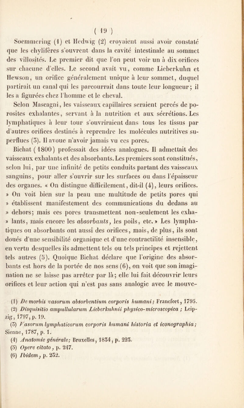 ( 10 ) Soemniering (1) et Hechvig (2) croyaient aussi avoir constaté que les chylifères s’ouvrent dans la cavité intestinale au sommet des villosités. Le premier dit que l’on peut voir un à dix orifices sur chacune d’elles. Le second avait vu, comme Lieberkuhn et ïïewson, un orifice généralement unique à leur sommet, duquel partirait un canal qui les parcourrait dans toute leur longueur; il les a figurées chez l'homme et le cheval. Selon Mascagni, les vaisseaux capillaires seraient percés de po¬ rosités exhalantes, servant à la nutrition et aux sécrétions. Les lymphatiques à leur tour s’ouvriraient dans tous les tissus par d’autres orifices destinés à reprendre les molécules nutritives su¬ perflues (5). Il avoue n’avoir jamais vu ces pores. Bichat ( 1800 ) professait des idées analogues. Il admettait des vaisseaux exhalants et des absorbants. Les premiers sont constitués, selon lui, par une infinité de petits conduits partant des vaisseaux sanguins, pour aller s’ouvrir sur les surfaces ou dans l’épaisseur des organes. « On distingue difficilement, dit-il (4), leurs orifices. » On voit bien sur la peau une multitude de petits pores qui » établissent manifestement des communications du dedans au » dehors; mais ces porcs transmettent non-seulement les exha- » lants, mais encore les absorbants, les poils, etc.» Les lympha¬ tiques ou absorbants ont aussi des orifices, mais, de plus, ils sont doués d’une sensibilité organique et d’une contractilité insensible, en vertu desquelles ils admettent tels ou tels principes et rejettent tels autres (5). Quoique Bichat déclare que l’origine des absor¬ bants est hors de la portée de nos sens (6), on voit que son imagi¬ nation ne se laisse pas arrêter par là ; elle lui fait découvrir leurs orifices et leur action qui n’est pas sans analogie avec le mouve- (1) Demorbis vasorum absorbentium corporis humani; Francfort, 1795. (2) Disquisitio ampullularum Lieberkuhnii physico-microscopica ; Leip¬ zig, 1797, p. 19. (5) Vasorum lymphaticorum corporis humani historia et iconographia ; Sienne, 1787, p. 1. (4) Anatomie générale; Bruxelles, 1854, p. 225. (5) Opéré citato, p. 247.