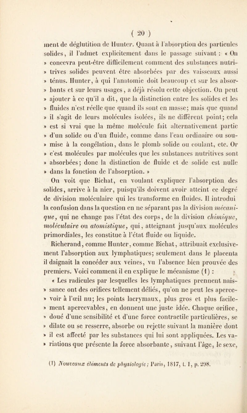 ment de déglutition de Mmiter. Quant à l'absorption des particules solides, il l’admet explicitement dans le passage suivant : « On y> concevra peut-être difficilement comment des substances nutri- » trives solides peuvent être absorbées par des vaisseaux aussi » ténus. limiter, à qui l’anatomie doit beaucoup et sur les absor- » bants et sur leurs usages, a déjà résolu cette objection. On peut » ajouter à ce qu’il a dit, que la distinction entre les solides et les » fluides n’est réelle que quand ils sont en masse; mais que quand » il s’agit de leurs molécules isolées, ils ne diffèrent point; cela » est si vrai que la même molécule fait alternativement partie » d’un solide ou d’un fluide, comme dans l’eau ordinaire ou sou- » mise à la congélation, dans le plomb solide ou coulant, etc. Or » c’est molécules par molécules que les substances nutritives sont » absorbées; donc la distinction de fluide et de solide est nulle » dans la fonction de l’absorption. » On voit que Bicbat, en voulant expliquer l’absorption des solides, arrive à la nier, puisqu'ils doivent avoir atteint ce degré de division moléculaire qui les transforme en fluides. Il introdui la confusion dans la question en ne séparant pas la division mécani¬ que, qui ne change pas l’état des corps, de la division chimique, moléculaire ou atomistique, qui, atteignant jusqu’aux molécules primordiales, les constitue à l’état fluide ou liquide. Richerand, comme Hunter, comme Bicbat, attribuait exclusive¬ ment l’absorption aux lymphatiques; seulement dans le placenta il daignait la concéder aux veines, vu l’absence bien prouvée des premiers. Voici comment il en explique le mécanisme (1) : « Les radicules par lesquelles les lymphatiques prennent nais- y> sance ont des orifices tellement déliés, qu’on ne peut les aperce- » voir à l’œil nu; les points lacrymaux, plus gros et plus facile- » ment apercevables, en donnent une juste idée. Chaque orifice, » doué d’une sensibilité et dîme force contractile particulières, se » dilate ou se resserre, absorbe ou rejette suivant la manière dont » il est affecté par les substances qui lui sont appliquées. Les va- » riations que présente la force absorbante, suivant l’âge, le sexe, (1) Nouveaux éléments de physiologie ; Paris, 1817, t. 1, p. 21)8.