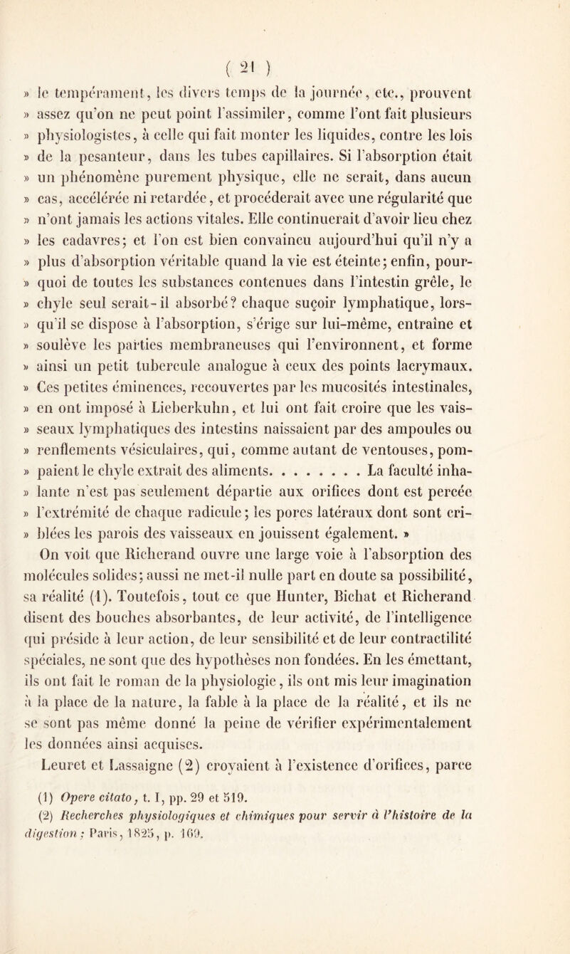 » le tempérament, ies divers temps de la journée, etc., prouvent » assez qu’on ne peut point l’assimiler, comme l’ont fait plusieurs » physiologistes, à celle qui fait monter les liquides, contre les lois » de la pesanteur, dans les tubes capillaires. Si l’absorption était » un phénomène purement physique, elle ne serait, dans aucun » cas, accélérée ni retardée, et procéderait avec une régularité que » n’ont jamais les actions vitales. Elle continuerait d’avoir lieu chez » les cadavres; et l'on est bien convaincu aujourd’hui qu’il n’y a » plus d’absorption véritable quand la vie est éteinte; enfin, pour- » quoi de toutes les substances contenues dans l’intestin grêle, le » chyle seul serait-il absorbé? chaque suçoir lymphatique, lors- » qu'il se dispose à l’absorption, s’érige sur lui-même, entraîne et » soulève les parties membraneuses qui l’environnent, et forme » ainsi un petit tubercule analogue à ceux des points lacrymaux. » Ces petites éminences, recouvertes par les mucosités intestinales, » en ont imposé à Lieberkuhn, et lui ont fait croire que les vais- » seaux lymphatiques des intestins naissaient par des ampoules ou » renflements vésiculaires, qui, comme autant de ventouses, pom- » paient le chyle extrait des aliments.La faculté inha- » lante n’est pas seulement départie aux orifices dont est percée » l’extrémité de chaque radicule ; les pores latéraux dont sont cri- » Idées les parois des vaisseaux en jouissent également. » On voit que Rieherand ouvre une large voie à l’absorption des molécules solides; aussi ne met-il nulle part en doute sa possibilité, sa réalité (1). Toutefois, tout ce que Hunter, Bichat et Rieherand disent des bouches absorbantes, de leur activité, de l’intelligence qui préside à leur action, de leur sensibilité et de leur contractilité spéciales, ne sont que des hypothèses non fondées. En les émettant, ils ont fait le roman de la physiologie, ils ont mis leur imagination à la place de la nature, la fable à la place de la réalité, et ils ne se sont pas même donné la peine de vérifier expérimentalement les données ainsi acquises. Leuret et Lassaigne (2) croyaient à l’existence d’orifices, parce (1) Opéré citato, t. I, pp. 29 et 519. (2) Recherches physiologiques et chimiques pour servir à lfhistoire de la digestion; Paris, 1825, p. 169.