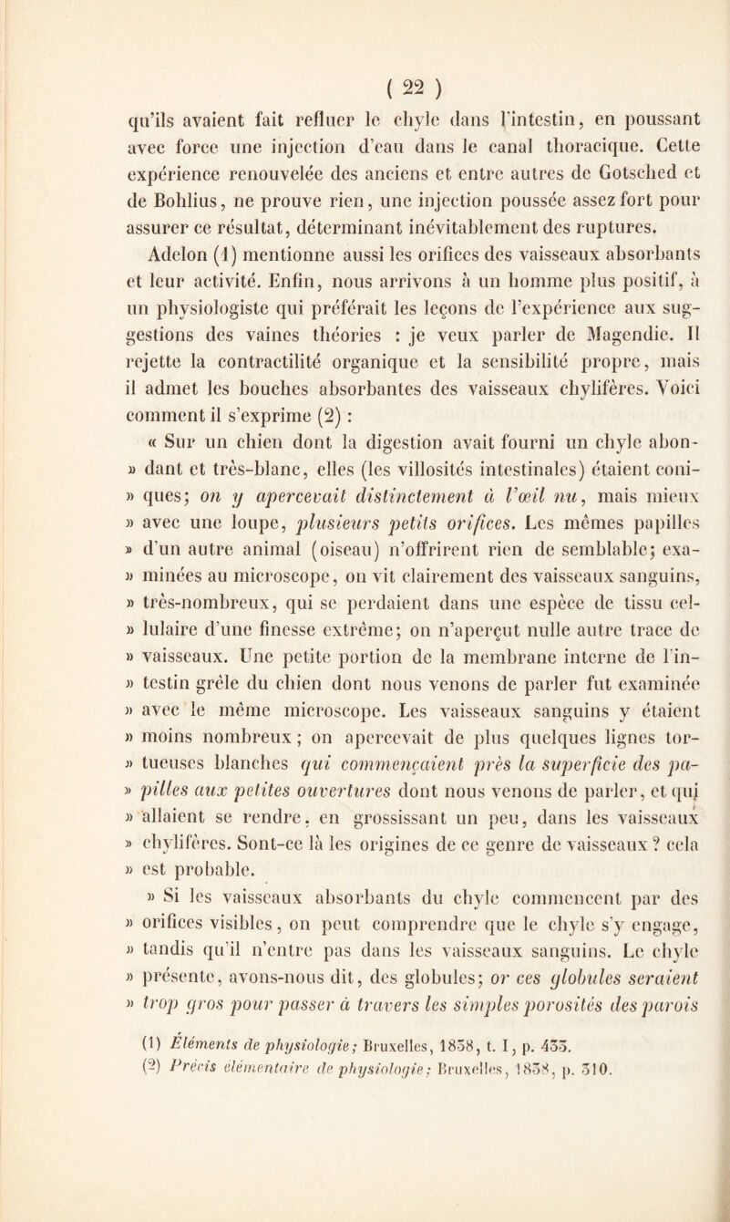 qu’ils avaient fait refluer le chyle dans l'intestin, en poussant avec force une injection d’eau dans le canal thoracique. Cette expérience renouvelée des anciens et entre autres de Gotsched et de Bohlius, ne prouve rien, une injection poussée assez fort pour assurer ce résultat, déterminant inévitablement des ruptures. Adelon (1) mentionne aussi les orifices des vaisseaux absorbants et leur activité. Enfin, nous arrivons à un homme plus positif, à un physiologiste qui préférait les leçons de l’expérience aux sug¬ gestions des vaines théories : je veux parler de Magendie. Il rejette la contractilité organique et la sensibilité propre, mais il admet les bouches absorbantes des vaisseaux chylifères. Voici comment il s’exprime (2) : « Sur un chien dont la digestion avait fourni un chyle abon- d dant et très-blanc, elles (les villosités intestinales) étaient coni- » ques; on y apercevait distinctement à l’œil nu, mais mieux » avec une loupe, plusieurs petits orifices. Les mêmes papilles » d’un autre animal (oiseau) n’offrirent rien de semblable; exa- » minées au microscope, on vit clairement des vaisseaux sanguins, » très-nombreux, qui se perdaient dans une espèce de tissu ceî- » lulaire d’une finesse extrême; on n’aperçut nulle autre trace de » vaisseaux. Une petite portion de la membrane interne de fin- » testin grêle du chien dont nous venons de parler fut examinée » avec le même microscope. Les vaisseaux sanguins y étaient « moins nombreux ; on apercevait de plus quelques lignes tor- tueuses blanches qui commençaient près la superficie des pa- » pilles aux petites ouvertures dont nous venons de parler, et quj » allaient se rendre, en grossissant un peu, dans les vaisseaux » chylifères. Sont-ce là les origines de ce genre de vaisseaux ? cela » est probable. » Si les vaisseaux absorbants du chyle commencent par des » orifices visibles, on peut comprendre que le chyle s’y engage, tandis qu’il n’entre pas dans les vaisseaux sanguins. Le chyle présente, avons-nous dit, des globules; or ces globules seraient » trop gros pour passer à travers les simples porosités des parois (1) Éléments de physiologie ; Bruxelles, 1838, t. I, p. 433. (-) Précis élémentaire de physiologie ; Bruxelles, 1838, p. 310.