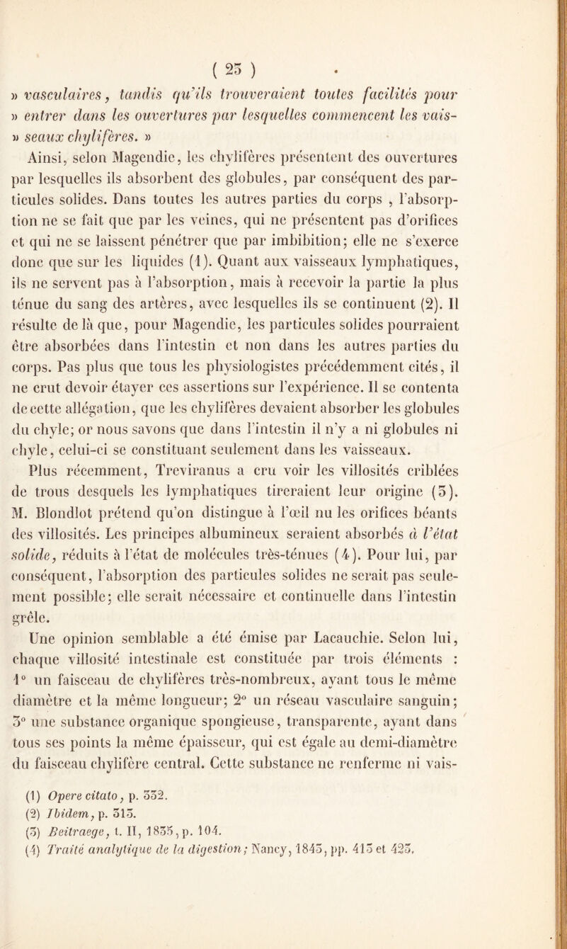 ( 25 ) )> vasculaires, tandis qu’ils trouveraient toutes facilités pour » entrer dans les ouvertures par lesquelles commencent les vais- » seaux chylifères. » Ainsi, selon Magendie, les chylifères présentent des ouvertures par lesquelles ils absorbent des globules, par conséquent des par¬ ticules solides. Dans toutes les autres parties du corps , l’absorp¬ tion ne se fait que par les veines, qui ne présentent pas d’orifices et qui ne se laissent pénétrer que par imbibition; elle ne s’exerce donc que sur les liquides (1). Quant aux vaisseaux lymphatiques, ils ne servent pas à l’absorption, mais à recevoir la partie la plus ténue du sang des artères, avec lesquelles ils se continuent (2). Il résulte de là que, pour Magendie, les particules solides pourraient être absorbées dans l’intestin et non dans les autres parties du corps. Pas plus que tous les physiologistes précédemment cités, il ne crut devoir étayer ces assertions sur l’expérience. Il se contenta de cette allégation, que les chylifères devaient absorber les globules du chyle; or nous savons que dans l’intestin il n’y a ni globules ni chyle, celui-ci se constituant seulement dans les vaisseaux. Plus récemment, Treviranus a cru voir les villosités criblées de trous desquels les lymphatiques tireraient leur origine (5). M. Blondlot prétend qu’on distingue à l’œil nu les orifices béants des villosités. Les principes albumineux seraient absorbés à l’état solide, réduits à l’état de molécules très-ténues (4). Pour lui, par conséquent, l’absorption des particules solides ne serait pas seule¬ ment possible; elle serait nécessaire et continuelle dans l’intestin grêle. Une opinion semblable a été émise par Lacauchie. Selon lui, chaque villosité intestinale est constituée par trois éléments : 1° un faisceau de chylifères très-nombreux, ayant tous le même diamètre et la même longueur; 2° un réseau vasculaire sanguin; 3° une substance organique spongieuse, transparente, ayant dans tous ses points la même épaisseur, qui est égale au demi-diamètre du faisceau chylifère central. Cette substance ne renferme ni vais- (1) Opéré citaio, p. 552. (2) Ibidem, p. 515. (5) Beitraege, l. II, 1855, p. 104.
