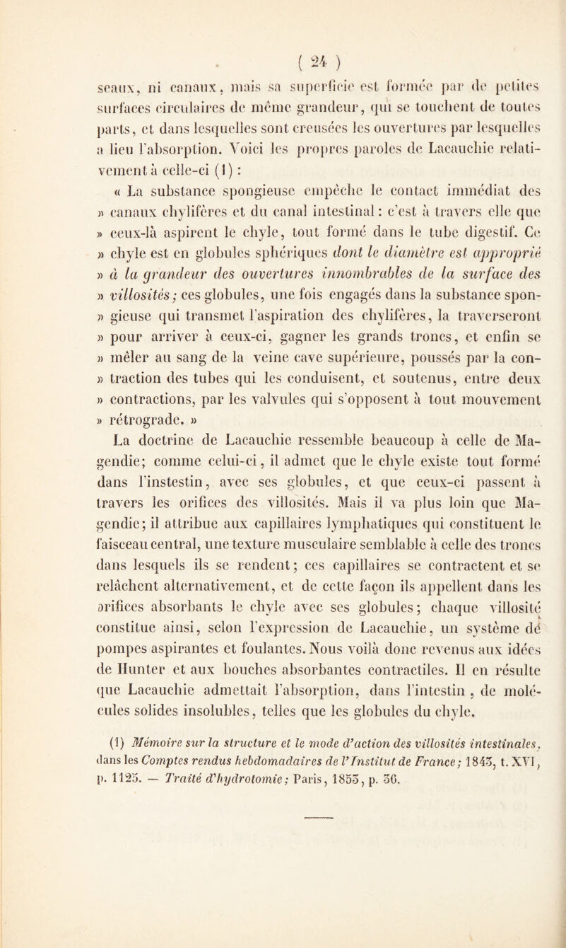 seaux, ni canaux, mais sa superficie est formée par de petites surfaces circulaires de meme grandeur, qui se touchent de toutes parts, et dans lesquelles sont creusées les ouvertures par lesquelles a lieu l’absorption. Voici les propres paroles de Lacauchie relati¬ vement à celle-ci (I) : « La substance spongieuse empêche le contact immédiat des » canaux chylifères et du canal intestinal : c’est à travers elle que » ceux-là aspirent le chyle, tout formé dans le tube digestif. Ce » chyle est en globules sphériques dont le diamètre est approprie » à la grandeur des ouvertures innombrables de la surface des » villosités; ces globules, une fois engagés dans la substance spon- )> gieuse qui transmet l’aspiration des chylifères, la traverseront » pour arriver à ceux-ci, gagner les grands troncs, et enfin se j> mêler au sang de la veine cave supérieure, poussés par la con- « traction des tubes qui les conduisent, et soutenus, entre deux » contractions, par les valvules qui s’opposent à tout mouvement » rétrograde. » La doctrine de Lacauchie ressemble beaucoup à celle de Ma¬ gendie; comme celui-ci, il admet que le chyle existe tout formé dans l’instestin, avec ses globules, et que ceux-ci passent à travers les orifices des villosités. Mais il va plus loin que Ma¬ gendie; il attribue aux capillaires lymphatiques qui constituent le faisceau central, une texture musculaire semblable à celle des troncs dans lesquels ils se rendent ; ces capillaires se contractent et se relâchent alternativement, et de cette façon ils appellent dans les orifices absorbants le chyle avec scs globules; chaque villosité constitue ainsi, selon l’expression de Lacauchie, un système dé pompes aspirantes et foulantes. Nous voilà donc revenus aux idées de Hunter et aux bouches absorbantes contractiles. Il en résulte que Lacauchie admettait l’absorption, dans l’intestin , de molé¬ cules solides insolubles, telles que les globules du chyle. (1) Mémoire sur la structure et le mode d’action des villosités intestinales. dans les Comptes rendus hebdomadaires de l’Institut, de France; 1845, t. XVI, }>. 1125. — Traité d'hydr otomie ; Paris, 1855, p. 56.