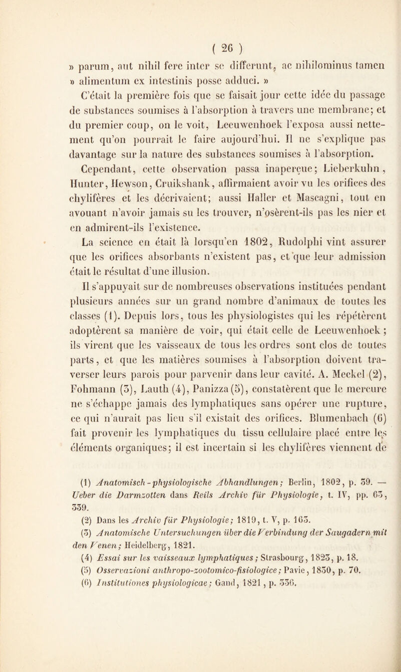 ( 20 ) » partira, aut nihil fere inter se différant, ac nihilominus tamen » alimentum ex intestinis possc adduci. » C’était la première fois que se faisait jour cette idée du passage de substances soumises à l’absorption à travers une membrane; et du premier coup, on le voit, Leeuwenhoek l’exposa aussi nette¬ ment qu’on pourrait le faire aujourd'hui. ïl ne s’explique pas davantage sur la nature des substances soumises à l’absorption. Cependant, cette observation passa inaperçue; Lieberkuhn, ïïunter, Hewson, Cruikshank, affirmaient avoir vu les orifices des ■ * chylifères et les décrivaient; aussi Haller et Mascagni, tout en avouant n’avoir jamais su les trouver, n’osèrent-ils pas les nier et en admirent-ils l’existence. La science en était là lorsqu’en 1802, Rudolphi vint assurer que les orifices absorbants n’existent pas, et que leur admission était le résultat d’une illusion. Il s’appuyait sur de nombreuses observations instituées pendant plusieurs années sur un grand nombre d’animaux de toutes les classes (1). Depuis lors, tous les physiologistes qui les répétèrent adoptèrent sa manière de voir, qui était celle de Leeuwenhoek ; ils virent que les vaisseaux de tous les ordres sont clos de toutes parts, et que les matières soumises à l’absorption doivent tra¬ verser leurs parois pour parvenir dans leur cavité. À. Meckel (2), Fohmann (3), Lauth (4), Panizza(5), constatèrent que le mercure ne s’échappe jamais des lymphatiques sans opérer une rupture, ce qui n’aurait pas lieu s'il existait des orifices. Blumenbach (fi) fait provenir les lymphatiques du tissu cellulaire placé entre les éléments organiques; il est incertain si les chylifères viennent de (1) Anatomisch-physiologische Abhandlungen; Berlin, 1802, p. 59. — Ueber die Barmzotten dans Reils Archiv fiir Physiologie, t. IV, pp. 63, 339. (2) Dans les Archiv fur Physiologie ; 1819, t. V, p. 165. (5) Anatomische Untersuchungen über die Ferbindung der Saugadern mit den Venen; Heidelberg, 1821. (4) Essai sur les vaisseaux lymphatiques ; Strasbourg, 1823, p. 18. (5) Osservazioni anthropo-zootomico-fisiologice ; Pavie, 1850, p. 70.