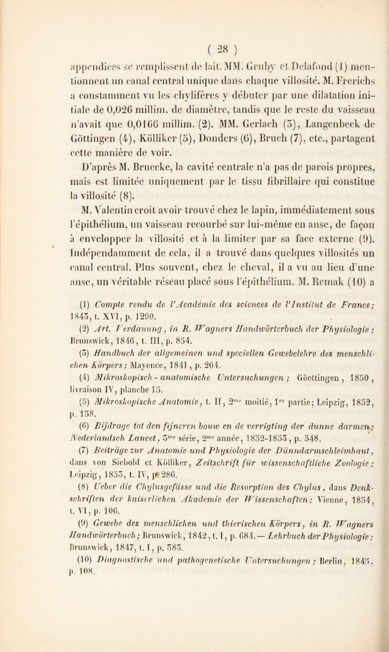 appendices se remplissent de lait. MM. Grubv et Delafond (J ) men¬ tionnent un canal central unique dans chaque villosité. M. Frerichs a constamment vu les chylifères y débuter par une dilatation ini¬ tiale de 0,026 millim. de diamètre, tandis que le reste du vaisseau n’avait que 0,0166 millim. (2). MM. Gerlach (5), Langenbeck de Gottingen (4), Kollikcr (5), Donders (6), Bruch (7), etc., partagent cette manière de voir. D’après M. Bruecke, la cavité centrale n’a pas de parois propres, mais est limitée uniquement par le tissu fibrillaire qui constitue la villosité (8). M. Valentin croit avoir trouvé chez le lapin, immédiatement sous l'épithélium, un vaisseau recourbé sur lui-même en anse, de façon à envelopper la villosité et à la limiter par sa face externe (9). indépendamment de cela, il a trouvé dans quelques villosités un canal central. Plus souvent, chez le cheval, il a vu au lieu d’une anse, un véritable réseau placé sous l’épithélium. M. Remak (10) a (1) Compte rendu de l’Académie des sciences de l’Institut de France; 1845, t. XVI, p. 1290. (2) Art. Verdauung, in H. Wagner s flandwôrlerbuch der Physiologie ; Brunswick, 1840, t. III, p. 854. (5) Handbuch der allgemeinen und speciellen Gewebelehre des menschli- chen Korpers; Mayence, 1841 , p. 264. (4) Mikroskopisch - anatomische Untersuchungen ; Gôettingen , 1850 , livraison IV, planche 15. (5) Mikroskopische Anatomie} t. II, 2me moitié, lre partie; Leipzig, 1852, p. 158. (6) Bijdrage tôt den fijneren bouw en de verrigting der dunne darmen; Nederlandsch Lancet, 5mc série, 2me année, 1852-1855, p. 548. (7) Beitrage zur Anatomie und Physiologie der Dünndarmschleimhaut, dans von Siebold et Kolliker, Zeitschrift fur wissenschaftliche Zoologie; Leipzig, 1855, t. IV, p?286. (8) Ueber die Chylusgefasse und die Résorption des Chylus, dans Denk- schriften der kaiserlichen Akademie der Wissenschaften; Vienne, 1854, I. VI, p. 106. (9) Gewebe des menschlichen und thierischen Korpers, in R. Wagners Jlandwbrlerbuch; Brunswick, 1842,1.1, p. 684. — Lehrbuch der Physiologie; Brunswick, 1847, t, I, p. 585. (10) Diagnostische und palhogcnetische Untersuchungen ; Berlin, 1845, p. 108.