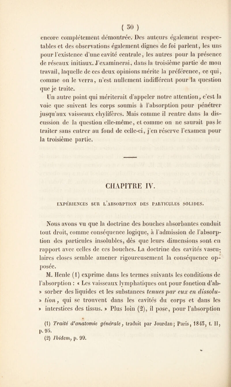 encore complètement démontrée. Des auteurs également respec¬ tables et des observations également dignes de foi parlent, les uns pour l’existence d’une cavité centrale, les autres pour la présence de réseaux initiaux. J’examinerai, dans la troisième partie de mon travail, laquelle de ces deux opinions mérite la préférence, ce qui, comme on le verra, n’est nullement indifférent pour la question que je traite. Un autre point qui mériterait d’appeler notre attention, c’est la voie que suivent les corps soumis à l’absorption pour pénétrer jusqu’aux vaisseaux chylifères. Mais comme il rentre dans la dis¬ cussion de la question elle-même, et comme on ne saurait pas le traiter sans entrer au fond de celle-ci, j’en réserve l’examen pour la troisième partie. CHAPITRE IV. EXPÉRIENCES SUR L’ABSORPTION DES PARTICULES SOLIDES. Nous avons vu que la doctrine des bouches absorbantes conduit tout droit, comme conséquence logique, à l’admission de l’absorp¬ tion des particules insolubles, dès que leurs dimensions sont en rapport avec celles de ces bouches. La doctrine des cavités vascu¬ laires closes semble amener rigoureusement la conséquence op¬ posée. M. Ilenle (1) exprime dans les termes suivants les conditions de l’absorption : « Les vaisseaux lymphatiques ont pour fonction d’ab- » sorber des liquides et les substances tenues par eux en clissolu- » lion, qui se trouvent dans les cavités du corps et dans les » interstices des tissus. » Plus loin (2), il pose, pour l’absorption % (1) Traité d’anatomie générale, traduit par Jourdan ; Paris, 1845, t. II, p. 95. (2) Ibidem, p. 99.