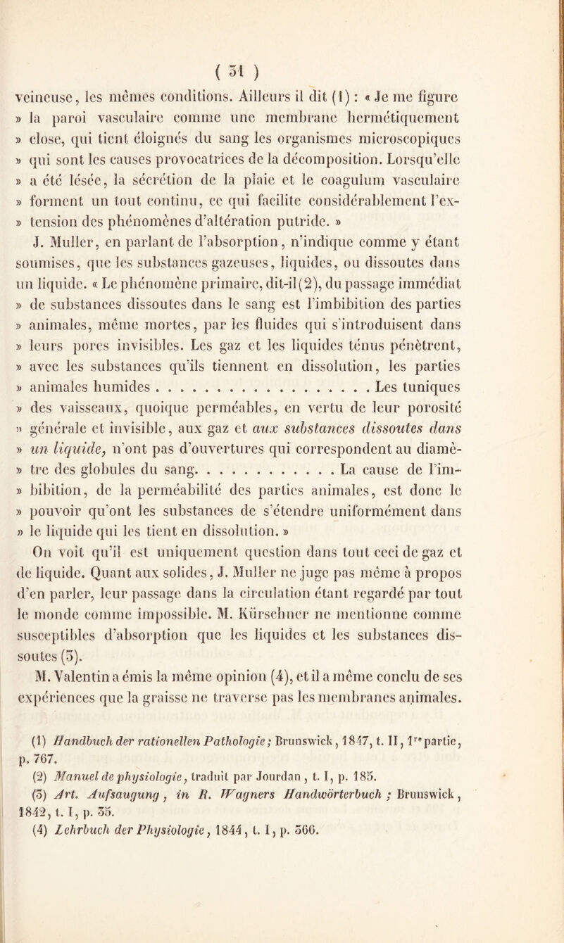 veineuse, les mêmes conditions. Ailleurs il dit (1) : « Je me figure » la paroi vasculaire comme une membrane hermétiquement » close, qui tient éloignés du sang les organismes microscopiques » qui sont les causes provocatrices de la décomposition. Lorsqu’elle » a été lésée, la sécrétion de la plaie et le coagulum vasculaire » forment un tout continu, ce qui facilite considérablement l’ex- » tension des phénomènes d’altération putride. » J. Muller, en parlant de l’absorption, n’indique comme y étant soumises, que les substances gazeuses, liquides, ou dissoutes dans un liquide. « Le phénomène primaire, dit-il (2), du passage immédiat » de substances dissoutes dans le sang est l’imbibition des parties » animales, même mortes, par les fluides qui s’introduisent dans » leurs pores invisibles. Les gaz et les liquides ténus pénètrent, » avec les substances qu’ils tiennent en dissolution, les parties » animales humides.Les tuniques » des vaisseaux, quoique perméables, en vertu de leur porosité » générale et invisible, aux gaz et aux substances dissoutes dans » un liquide, n’ont pas d’ouvertures qui correspondent au diamè- » tre des globules du sang.La cause de Fini- » bibition, de la perméabilité des parties animales, est donc le » pouvoir qu’ont les substances de s’étendre uniformément dans » le liquide qui les tient en dissolution. » On voit qu’il est uniquement question dans tout ceci de gaz et de liquide. Quant aux solides, J. Muller ne juge pas même à propos d’en parler, leur passage dans la circulation étant regardé par tout le monde comme impossible. M. Kürschner ne mentionne comme susceptibles d’absorption que les liquides et les substances dis¬ soutes (5). M. Valentin a émis la même opinion (4), et il a même conclu de scs expériences que la graisse ne traverse pas les membranes animales. (1) ffandbuch der rationellen Pathologie; Brunswick, 1847, t. II, Impartie, p. 767. (2) Manuel de physiologie, traduit par Jourdan , t. I, p. 185. (5) Art. Aufsaugung, in R. Wagner s Handw'ôrterbuch ; Brunswick, 1842, t. I, p. 35. (4) Lehrbuch der Physiologie, 1844, t. I, p. 36G.