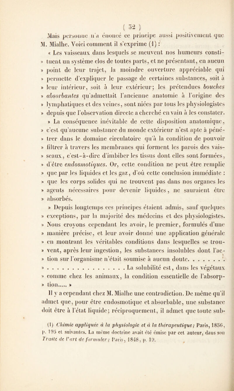 Mais personne n'a énoncé ce principe aussi positivement que M. Mialhe. Voici comment il s’exprime (1) : « Les vaisseaux dans lesquels se meuvent nos humeurs consti- » tuent un système clos de toutes parts, et ne présentant, en aucun » point de leur trajet, la moindre ouverture appréciable qui » permette d’expliquer le passage de certaines substances, soit à » leur intérieur, soit à leur extérieur; les prétendues bouches » absorbantes qu’admettait l’ancienne anatomie à l’origine des » lymphatiques et des veines, sont niées par tous les physiologistes » depuis que l’observation directe a cherché en vain à les constater. » La conséquence inévitable de cette disposition anatomique, » c’est qu’aucune substance du monde extérieur n’est, apte à péné- » trer dans le domaine circulatoire qu’à la condition de pouvoir » filtrer à travers les membranes qui forment les parois des vais- » seaux, c’est-à-dire d’imbiber les tissus dont elles sont formées, » d’être endosmotiques. Or, cette condition ne peut être remplie » que par les liquides et les gaz, d’où cette conclusion immédiate : » que les corps solides qui ne trouvent pas dans nos organes les » agents nécessaires pour devenir liquides, ne sauraient être » absorbés. » Depuis longtemps ces principes étaient admis, sauf quelques » exceptions, par la majorité des médecins et des physiologistes. » Nous croyons cependant les avoir, le premier, formulés d’une » manière précise, et leur avoir donné une application générale » en montrant les véritables conditions dans lesquelles se trou- » vent, après leur ingestion, les substances insolubles dont l’ac- » tion sur l’organisme n’était soumise à aucun doute.. ».La solubilité est, dans les végétaux » comme chez les animaux, la condition essentielle de l’absorp- » tion.» 11 y a cependant chez M. Mialhe une contradiction. De même qu i! admet que, pour être endosmotique et absorbable, une substance doit être à l’état liquide; réciproquement, il admet que toute sub¬ it) Chimie appliquée à la physiologie et à la thérapeutique ; Paris, 1850, P- 195 et suivantes. La même doctrine avait été émise par cet auteur, dans son Traite de Tari de formuler ; Paris, 1848, p. 19.