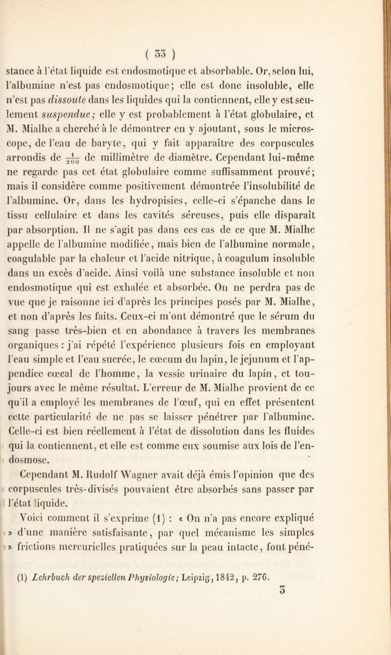 ( 35 ) stance à l’état liquide est endosmotique et absorbable. Or, selon lui, l’albumine n’est pas endosmotique; elle est donc insoluble, elle n’est pas dissoute dans les liquides qui la contiennent, elle y est seu¬ lement suspendue; elle y est probablement à l’état globulaire, et M. Mialhe a cherché à le démontrer en y ajoutant, sous le micros¬ cope, de l’eau de baryte, qui y fait apparaître des corpuscules arrondis de de millimètre de diamètre. Cependant lui-même ne regarde pas cet état globulaire comme suffisamment prouvé; mais il considère comme positivement démontrée l’insolubilité de l’albumine. Or, dans les hydropisies, celle-ci s’épanche dans le tissu cellulaire et dans les cavités séreuses, puis elle disparaît par absorption. Il ne s’agit pas dans ces cas de ce que M. Mialhe appelle de l’albumine modifiée, mais bien de l’albumine normale, coagulable par la chaleur et l’acide nitrique, à coagulum insoluble dans un excès d’acide. Ainsi voilà une substance insoluble et non endosmotique qui est exhalée et absorbée. On ne perdra pas de vue que je raisonne ici d’après les principes posés par M. Mialhe, et non d’après les faits. Ceux-ci m’ont démontré que le sérum du sang passe très-bien et en abondance à travers les membranes organiques : j’ai répété l’expérience plusieurs fois en employant l’eau simple et l’eau sucrée, le cæcum du lapin, le jéjunum et l’ap¬ pendice cœcal de l’homme, la vessie urinaire du lapin, et tou¬ jours avec le même résultat. L’erreur de M. Mialhe provient de ce qu'il a employé les membranes de l’œuf, qui en effet présentent cette particularité de ne pas se laisser pénétrer par l’albumine. Celle-ci est bien réellement à l’état de dissolution dans les fluides qui la contiennent, et elle est comme eux soumise aux lois de l’en¬ dosmose. Cependant M. Rudolf Wagner avait déjà émis l’opinion que des corpuscules très-divisés pouvaient être absorbés sans passer par l’état liquide. Voici comment il s’exprime (1) : « On n’a pas encore expliqué » d’une manière satisfaisante, par quel mécanisme les simples » frictions mercurielles pratiquées sur la peau intacte, font péné- (1) Lehrbuch der speziellenPhysiologie; Leipzig, 1842, p. 276. o