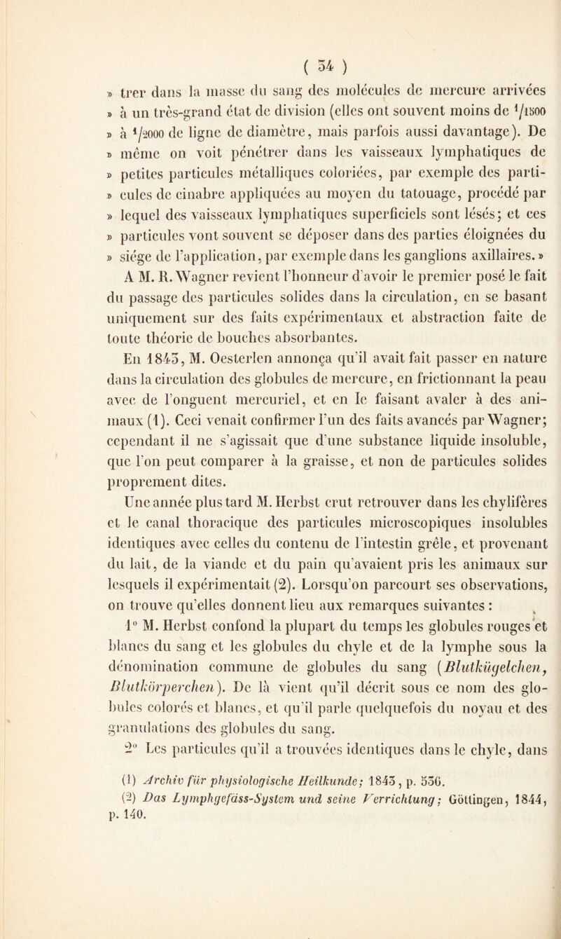 » trer dans la masse du sang des molécules de mercure arrivées » à un très-grand état de division (elles ont souvent moins de lJmo y> à 4/2000 de ligne de diamètre, mais parfois aussi davantage). De » même on voit pénétrer dans les vaisseaux lymphatiques de » petites particules métalliques coloriées, par exemple des parti- » eulcs de cinabre appliquées au moyen du tatouage, procédé par » lequel des vaisseaux lymphatiques superficiels sont lésés; et ces » particules vont souvent se déposer dans des parties éloignées du » siège de l’application, par exemple dans les ganglions axillaires. » A M. R. Wagner revient l’honneur d’avoir le premier posé le fait du passage des particules solides dans la circulation, en se basant uniquement sur des faits expérimentaux et abstraction faite de toute théorie de bouches absorbantes. E11 1845, M. Oesterlen annonça qu’il avait fait passer en nature dans la circulation des globules de mercure, en frictionnant la peau avec de l’onguent mercuriel, et en le faisant avaler à des ani¬ maux (1). Ceci venait confirmer l’un des faits avancés par Wagner; cependant il 11e s’agissait que d’une substance liquide insoluble, que l’on peut comparer à la graisse, et non de particules solides proprement dites. Une année plus tard M. Herbst crut retrouver dans les chylifères et le canal thoracique des particules microscopiques insolubles identiques avec celles du contenu de l’intestin grêle, et provenant du lait, de la viande et du pain qu’avaient pris les animaux sur lesquels il expérimentait (2). Lorsqu’on parcourt ses observations, on trouve qu’elles donnent lieu aux remarques suivantes : 1° M. Herbst confond la plupart du temps les globules rouges et blancs du sang et les globules du chyle et de la lymphe sous la dénomination commune de globules du sang (Blutkügelchen, Bluthorperchen). De là vient qu’il décrit sous ce nom des glo¬ bules colorés et blancs, et qu’il parle quelquefois du noyau et des granulations des globules du sang. Les particules qu’il a trouvées identiques dans le chyle, dans & C)o (î) Jrchiv fur physiologische Heilkunde; 1843, p. 53G. {-) Bas Lymphgefass-System und seine Ferrichiung; Gotlingen, 1844, p. 140.