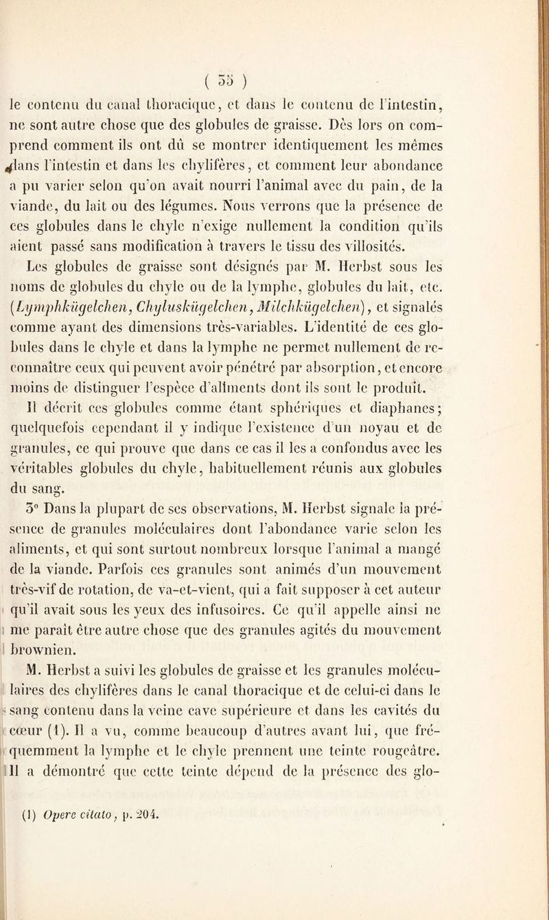 le contenu clu canal thoracique, et dans le contenu de l'intestin, ne sont autre chose que des globules de graisse. Dès lors on com¬ prend comment ils ont du se montrer identiquement les memes ^lans l’intestin et dans les chylifères, et comment leur abondance a pu varier selon qu'on avait nourri l’animal avec du pain, de la viande, du lait ou des légumes. Nous verrons que la présence de ces globules dans le chyle n'exige nullement la condition qu’ils aient passé sans modification à travers le tissu des villosités. Les globules de graisse sont désignés par M. Herbst sous les noms de globules du chyle ou de la lymphe, globules du lait, etc. (Lymphkügelchen, Chyluskügelchen, Milchkügdchen), et signalés comme ayant des dimensions très-variables. L’identité de ces glo¬ bules dans le chyle et dans la lymphe ne permet nullement de re¬ connaître ceux qui peuvent avoir pénétré par absorption, et encore moins de distinguer l’espèce d’aliments dont ils sont le produit. 11 décrit ccs globules comme étant sphériques et diaphanes; quelquefois cependant il y indique l’existence d un noyau et de granules, ce qui prouve que dans ce cas il les a confondus avec les véritables globules du chyle, habituellement réunis aux globules du sang. 3° Dans la plupart de ses observations, M. Herbst signale la pré¬ sence de granules moléculaires dont l’abondance varie selon les aliments, et qui sont surtout nombreux lorsque l’animal a mangé de la viande. Parfois ces granules sont animés d’un mouvement très-vif de rotation, de va-et-vient, qui a fait supposer à cet auteur qu’il avait sous les yeux des infusoires. Ce qu’il appelle ainsi ne me parait être autre chose que des granules agités du mouvement brownien. M. Herbst a suivi les globules de graisse et les granules molécu¬ laires des chylifères dans le canal thoracique et de celui-ci dans le sang contenu dans la veine cave supérieure et dans les cavités du cœur (t). Il a vu, comme beaucoup d’autres avant lui, que fré¬ quemment la lymphe et le chyle prennent une teinte rougeâtre. 11 a démontré que cette teinte dépend de la présence des glo- (1) Opère citalo, p. 204.