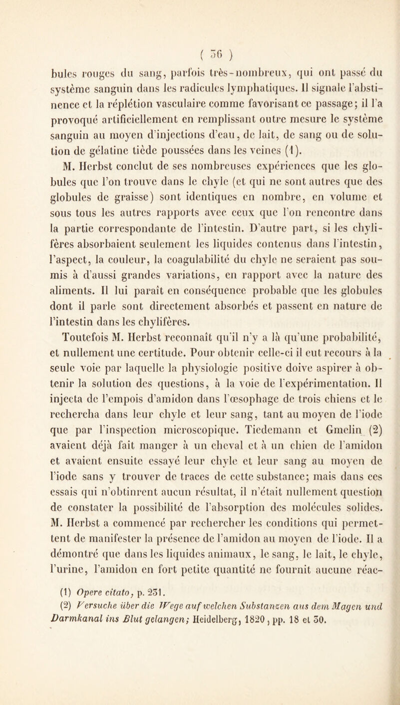 ( ^ ) bulcs rouges du sang, parfois très-nombreux, qui ont passé du système sanguin dans les radicules lymphatiques. 11 signale l’absti¬ nence et la réplétion vasculaire comme favorisant ce passage; il l’a provoqué artificiellement en remplissant outre mesure le système sanguin au moyen d’injections d’eau, de lait, de sang ou de solu¬ tion de gélatine tiède poussées dans les veines (1). M. Herbst conclut de ses nombreuses expériences que les glo¬ bules que l’on trouve dans le chyle (et qui ne sont autres que des globules de graisse) sont identiques en nombre, en volume et sous tous les autres rapports avec ceux que l’on rencontre dans la partie correspondante de l’intestin. D’autre part, si les chyli¬ fères absorbaient seulement les liquides contenus dans l'intestin, l’aspect, la couleur, la coagulabilité du chyle ne seraient pas sou¬ mis à d’aussi grandes variations, en rapport avec la nature des aliments. Il lui paraît en conséquence probable que les globules dont il parle sont directement absorbés et passent en nature de l’intestin dans les chylifères. Toutefois M. Herbst reconnaît qu’il n’y a là qu’une probabilité, et nullement une certitude. Pour obtenir celle-ci il eut recours à la seule voie par laquelle la physiologie positive doive aspirer à ob¬ tenir la solution des questions, à la voie de l’expérimentation. 11 injecta de l’empois d’amidon dans l’œsophage de trois chiens et le rechercha dans leur chyle et leur sang, tant au moyen de l’iode que par l’inspection microscopique. Tiedemann et Gmelin (2) avaient déjà fait manger à un cheval et à un chien de l’amidon et avaient ensuite essayé leur chyle et leur sang au moyen de l’iode sans y trouver de traces de cette substance; mais dans ces essais qui n’obtinrent aucun résultat, il n’était nullement question de constater la possibilité de l’absorption des molécules solides. M. Herbst a commencé par rechercher les conditions qui permet¬ tent de manifester la présence de l’amidon au moyen de l’iode. Il a démontré que dans les liquides animaux, le sang, le lait, le chyle, l’urine, l’amidon en fort petite quantité ne fournit aucune réac- (1) Opéré citato, p. 231. (2) Versuche über die Wege aufwelchen Substanzen ans dem Magen und Darmhanal ins Blnt gelangen; Heidelberg, 1820 , pp. 18 el 30.