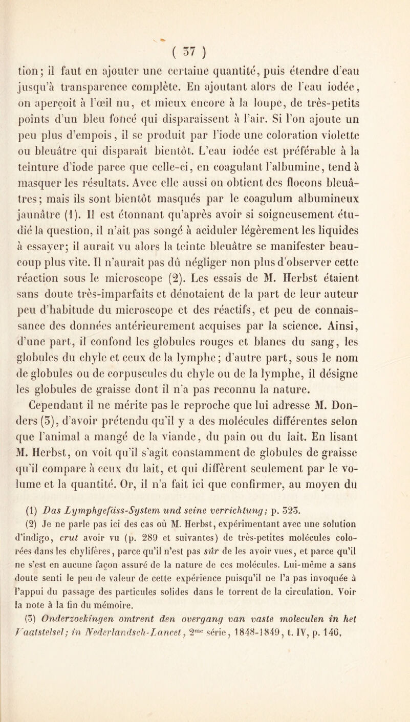 tion; il faut en ajouter une certaine quantité, puis étendre d'eau jusqu’à transparence complète. En ajoutant alors de l'eau iodée, on aperçoit à l’œil nu, et mieux encore à la loupe, de très-petits points d’un bleu foncé qui disparaissent à l’air. Si l’on ajoute un peu plus d’empois, il se produit par l’iode une coloration violette ou bleuâtre qui disparaît bientôt. L’eau iodée est préférable à la teinture d’iode parce que celle-ci, en coagulant l’albumine, tend à masquer les résultats. Avec elle aussi on obtient des flocons bleuâ¬ tres; mais ils sont bientôt masqués par le coagulum albumineux jaunâtre (1). Il est étonnant qu’après avoir si soigneusement étu¬ dié la question, il n’ait pas songé à aciduler légèrement les liquides à essayer; il aurait vu alors la teinte bleuâtre se manifester beau¬ coup plus vite. Il n’aurait pas dû négliger non plus d’observer cette réaction sous le microscope (2). Les essais de M. Herbst étaient sans doute très-imparfaits et dénotaient de la part de leur auteur peu d’habitude du microscope et des réactifs, et peu de connais¬ sance des données antérieurement acquises par la science. Ainsi, d’une part, il confond les globules rouges et blancs du sang, les globules du chyle et ceux de la lymphe; d’autre part, sous le nom de globules ou de corpuscules du chyle ou de la lymphe, il désigne les globules de graisse dont il n’a pas reconnu la nature. Cependant il ne mérite pas le reproche que lui adresse M. Don- ders (5), d’avoir prétendu qu’il y a des molécules différentes selon que l’animal a mangé de la viande, du pain ou du lait. En lisant M. Herbst, on voit qu’il s’agit constamment de globules de graisse qu’il compare à ceux du lait, et qui diffèrent seulement par le vo¬ lume et la quantité. Or, il n’a fait ici que confirmer, au moyen du (1) Das Lymphgefciss-System und seine verrichtung; p. 52o. (2) Je ne parle pas ici des cas où M. Herbst, expérimentant avec une solution d’indigo, crut avoir vu (p. 289 et suivantes) de très-petites molécules colo¬ rées dans les chylifères, parce qu’il n’est pas sûr de les avoir vues, et parce qu’il ne s’est en aucune façon assuré de la nature de ces molécules. Lui-même a sans doute senti le peu de valeur de cette expérience puisqu’il ne l’a pas invoquée à l’appui du passage des particules solides dans le torrent de la circulation. Voir la note à la fin du mémoire. (3) Onderzoeldngen omirent den overgang van vaste moleculen in het ï'aalstelsel; in Nederlandsch-Lancet, 2m<“ série, 1848-1849, t. IV, p. 146,