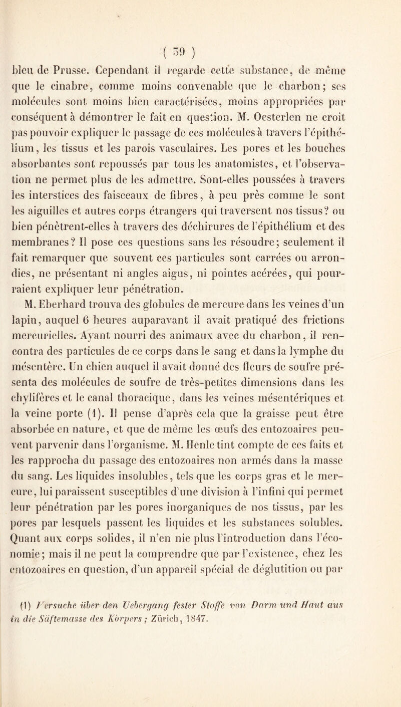 bleu de Prusse. Cependant il regarde cette substance, de même que le cinabre, comme moins convenable que le charbon; scs molécules sont moins bien caractérisées, moins appropriées par conséquent à démontrer le fait en question. M. Oesterlen ne croit pas pouvoir expliquer le passage de ces molécules à travers l’épithé- lium, les tissus et les parois vasculaires. Les pores et les bouches absorbantes sont repoussés par tous les anatomistes, et l’observa¬ tion ne permet plus de les admettre. Sont-elles poussées à travers les interstices des faisceaux de fibres, à peu près comme le sont les aiguilles et autres corps étrangers qui traversent nos tissus? ou bien pénètrent-elles h travers des déchirures de l’épithélium et des membranes? 11 pose ces questions sans les résoudre; seulement il fait remarquer que souvent ces particules sont carrées ou arron¬ dies, ne présentant ni angles aigus, ni pointes acérées, qui pour¬ raient expliquer leur pénétration. M. Eberliard trouva des globules de mercure dans les veines d’un lapin, auquel 6 heures auparavant il avait pratiqué des frictions mercurielles. Avant nourri des animaux avec du charbon, il ren- contra des particules de ce corps dans le sang et dans la lymphe du mésentère. Un chien auquel il avait donné des fleurs de soufre pré¬ senta des molécules de soufre de très-petites dimensions dans les chylifères et le canal thoracique, clans les veines mésentériques et la veine porte (1). îi pense d’après cela que la graisse peut être absorbée en nature, et que de même les œufs des entozoaires peu¬ vent parvenir dans l’organisme. M. Henle tint compte de ces faits et les rapprocha du passage des entozoaires non armés dans la masse du sang. Les liquides insolubles, tels que les corps gras et le mer¬ cure, lui paraissent susceptibles d une division à l’infini qui permet leur pénétration par les pores inorganiques de nos tissus, par les pores par lesquels passent les liquides et les substances solubles. Quant aux corps solides, il n’en nie plus l’introduction dans l’éco¬ nomie; mais il ne peut la comprendre que par l’existence, chez les entozoaires en question, d’un appareil spécial de déglutition ou par (1) Versuche über cien Uebergang fester Staffe von Darm un d H mit ans in die S(iftemar.se des Kàrpers ; Zurich, 18-17,