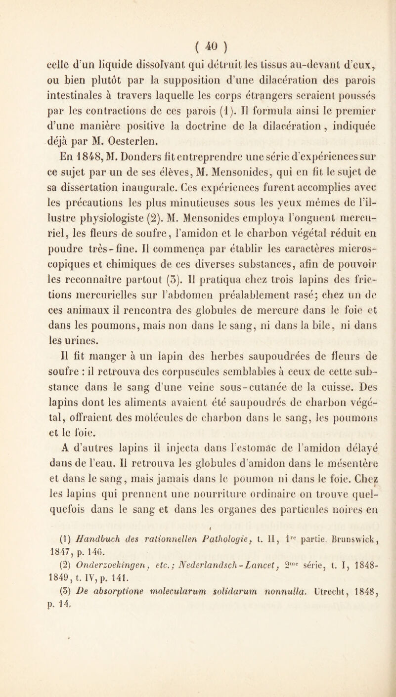 celle d'un liquide dissolvant qui détruit les tissus au-devant d eux, ou bien plutôt par la supposition d’une dilacération des parois intestinales à travers laquelle les corps étrangers seraient poussés par les contractions de ces parois (1). Ï1 formula ainsi le premier d’une manière positive la doctrine de la dilacération, indiquée déjà par M. Oestcrlen. En 1848, M. Donders fit entreprendre une série d’expériences sur ce sujet par un de ses élèves, M. Mensonides, qui en fit le sujet de sa dissertation inaugurale. Ces expériences furent accomplies avec les précautions les plus minutieuses sous les yeux mêmes de l’il¬ lustre physiologiste (2). M. Mensonides employa l’onguent mercu¬ riel , les fleurs de soufre, l’amidon et le charbon végétal réduit en poudre très-fine. Il commença par établir les caractères micros¬ copiques et chimiques de ces diverses substances, afin de pouvoir les reconnaître partout (3). 11 pratiqua chez trois lapins des fric¬ tions mercurielles sur l’abdomen préalablement rasé; chez un de ces animaux il rencontra des globules de mercure dans le foie et dans les poumons, mais non dans le sang, ni dans la bile, ni dans les urines. Il fit manger à un lapin des herbes saupoudrées de fleurs de soufre : il retrouva des corpuscules semblables à ceux de cette sub¬ stance dans le sang d’une veine sous-cutanée de la cuisse. Des lapins dont les aliments avaient été saupoudrés de charbon végé¬ tal, offraient des molécules de charbon dans le sang, les poumons et le foie. A d’autres lapins il injecta dans l'estomac de l'amidon délayé dans de l’eau. Il retrouva les globules d’amidon dans le mésentère et dans le sang, mais jamais dans le poumon ni dans le foie. Chez les lapins qui prennent une nourriture ordinaire on trouve quel¬ quefois dans le sang et dans les organes des particules noires en i (1) Handbuch des ralionnellen Pathologie, t. II, lre partie. Brunswick, 1847, p. 146. (2) Onderzoekingen} etc. ; Nederlandsch-Lancet, 2me série, t. I, 1848- 1849, t. IV, p. 141. (5) De absorptione molecularum soîidarum nonnulla. Utrecht, 1848, p. 14.