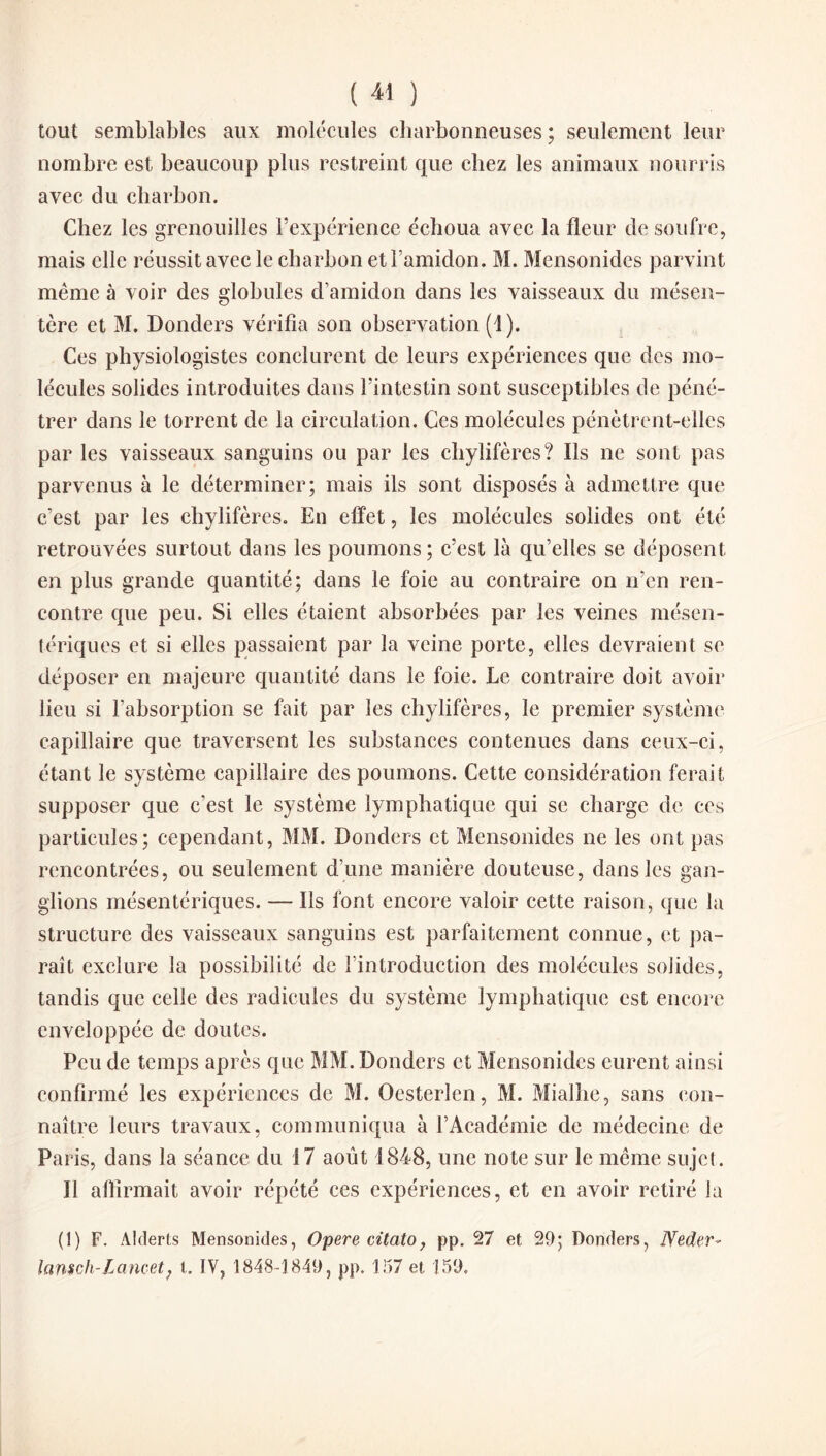 tout semblables aux molécules charbonneuses ; seulement leur nombre est beaucoup plus restreint que chez les animaux nourris avec du charbon. Chez les grenouilles l’expérience échoua avec la fleur de soufre, mais elle réussit avec le charbon et l’amidon. M. Mensonides parvint même à voir des globules d’amidon dans les vaisseaux du mésen¬ tère et M. Donders vérifia son observation (1). Ces physiologistes conclurent de leurs expériences que des mo¬ lécules solides introduites dans l’intestin sont susceptibles de péné¬ trer dans le torrent de la circulation. Ces molécules pénètrent-elles par les vaisseaux sanguins ou par les chylifères? Ils ne sont pas parvenus à le déterminer; mais ils sont disposés à admettre que c’est par les chylifères. En effet, les molécules solides ont été retrouvées surtout dans les poumons; c’est là qu’elles se déposent en plus grande quantité; dans le foie au contraire on n’en ren¬ contre que peu. Si elles étaient absorbées par les veines mésen¬ tériques et si elles passaient par la veine porte, elles devraient se déposer en majeure quantité dans le foie. Le contraire doit avoir lieu si l’absorption se fait par les chylifères, le premier système capillaire que traversent les substances contenues dans ceux-ci, étant le système capillaire des poumons. Cette considération ferait supposer que c’est le système lymphatique qui sc charge de ces particules; cependant, MM. Donders et Mensonides ne les ont pas rencontrées, ou seulement d’une manière douteuse, dans les gan¬ glions mésentériques. — Ils font encore valoir cette raison, que la structure des vaisseaux sanguins est parfaitement connue, et pa¬ raît exclure la possibilité de l’introduction des molécules solides, tandis que celle des radicules du système lymphatique est encore enveloppée de doutes. Peu de temps après que MM. Donders et Mensonides eurent ainsi confirmé les expériences de M. Oesterlen, M. Mialhe, sans con¬ naître leurs travaux, communiqua à l’Académie de médecine de Paris, dans la séance du 17 août 1848, une note sur le même sujet. Il affirmait avoir répété ces expériences, et en avoir retiré la (1) F. Àlderts Mensonides, Opéré citcito, pp. 27 et 29; Donders, JYeder- lansch-Lancet; l. IV, 1848-1849, pp, 157 et 159,