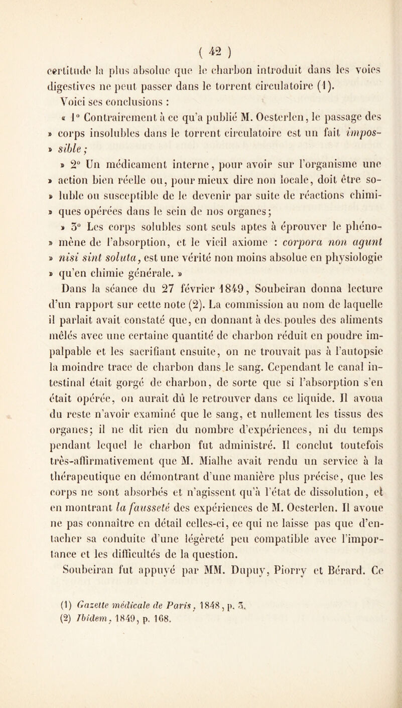 certitude la plus absolue que le charbon introduit dans les voies digestives ne peut passer dans le torrent circulatoire (1). Voici ses conclusions : « 1° Contrairement à ce qu’a publié M. Oesterlen, le passage des » corps insolubles dans le torrent circulatoire est un fait impos- ■b sible ; » 2° Un médicament interne, pour avoir sur l’organisme une » action bien réelle ou, pour mieux dire non locale, doit être so¬ ft lubie ou susceptible de le devenir par suite de réactions chimi- » ques opérées dans le sein de nos organes; » 3° Les corps solubles sont seuls aptes à éprouver le phéno- » mène de l’absorption, et le vieil axiome : corpora non agunt » nisi sint soluta, est une vérité non moins absolue en physiologie » qu’en chimie générale. » Dans la séance du 27 février 1849, Soubeiran donna lecture d’un rapport sur cette note (2). La commission au nom de laquelle il parlait avait constaté que, en donnant à des poules des aliments mêlés avec une certaine quantité de charbon réduit en poudre im¬ palpable et les sacrifiant ensuite, on ne trouvait pas à l’autopsie la moindre trace de charbon dans le sang. Cependant le canal in¬ testinal était gorgé de charbon, de sorte que si l’absorption s’en était opérée, on aurait dû le retrouver dans ce liquide. Il avoua du reste n’avoir examiné que le sang, et nullement les tissus des organes; il ne dit rien du nombre d’expériences, ni du temps pendant lequel le charbon fut administré. Il conclut toutefois très-affirmativement que M. Mialhe avait rendu un service à la thérapeutique en démontrant d’une manière plus précise, que les corps ne sont absorbés et n’agissent qu’à l’état de dissolution, et en montrant la fausseté des expériences de M. Oesterlen. Il avoue ne pas connaître en détail celles-ci, ce qui ne laisse pas que d’en¬ tacher sa conduite d’une légèreté peu compatible avec l’impor¬ tance et les difficultés de la question. Soubeiran fut appuyé par MM. Dupuy, Piorrv et Bérard. Ce (1) Gazette médicale de Paris, 1848 , p. 3. (2) Ibidem. 1849, p. 168.