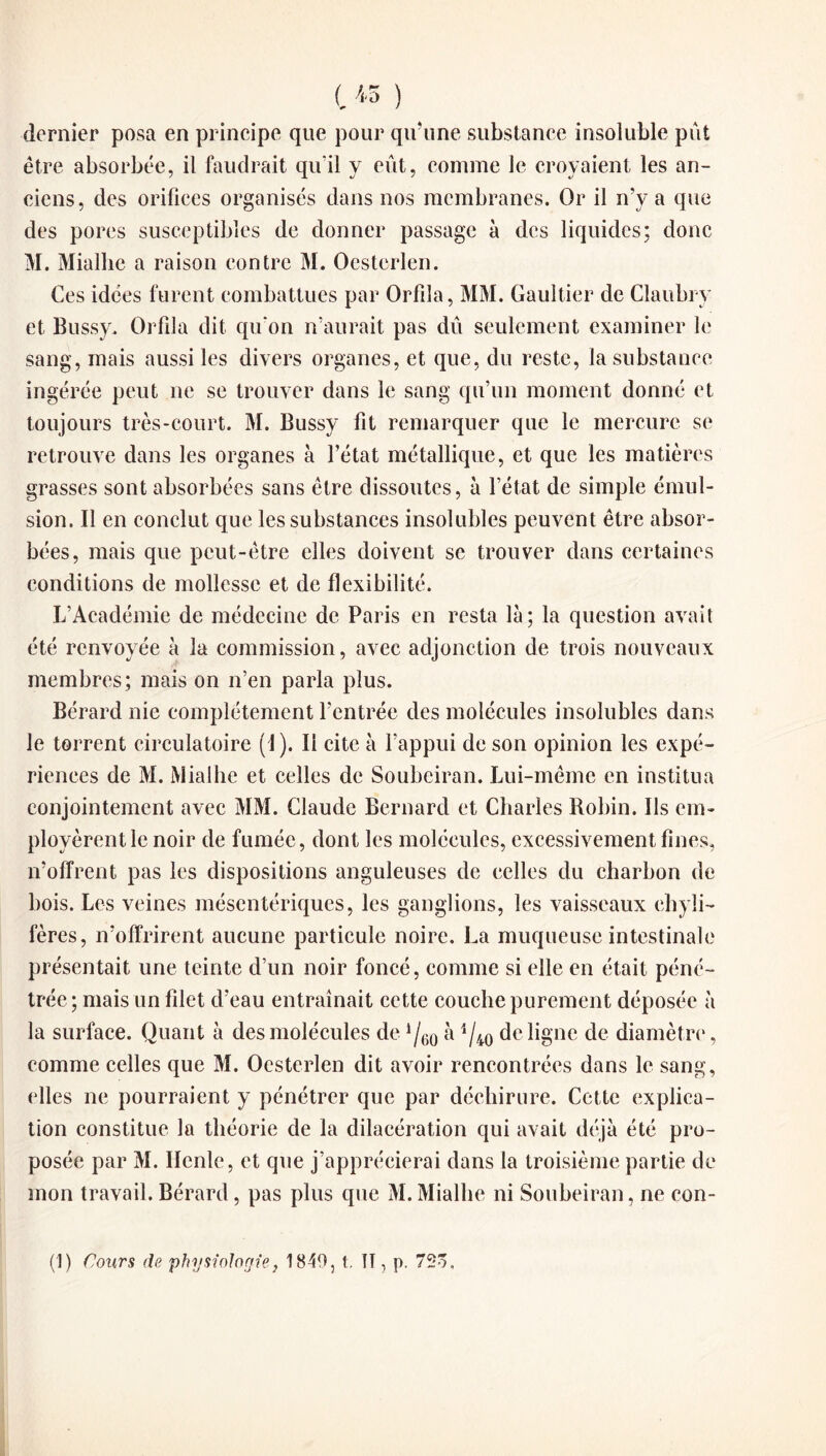 dernier posa en principe que pour qu’une substance insoluble put être absorbée, il faudrait qu'il y eût, comme le croyaient les an¬ ciens, des orifices organisés dans nos membranes. Or il n’y a que des pores susceptibles de donner passage à des liquides; donc M. Mialhe a raison contre M. Oesterlen. Ces idées furent combattues par Orfila, MM. Gaultier de Claubry et Bussy. Orfila dit qu'on n’aurait pas dû seulement examiner le sang, mais aussi les divers organes, et que, du reste, la substance ingérée peut ne se trouver dans le sang qu’un moment donné et toujours très-court. M. Bussy fit remarquer que le mercure se retrouve dans les organes à l’état métallique, et que les matières grasses sont absorbées sans être dissoutes, à l’état de simple émul¬ sion. Il en conclut que les substances insolubles peuvent être absor¬ bées, mais que peut-être elles doivent se trouver dans certaines conditions de mollesse et de flexibilité. L’Académie de médecine de Paris en resta là; la question avait été renvoyée à la commission, avec adjonction de trois nouveaux membres; mais on n’en parla plus. Bérard nie complètement l’entrée des molécules insolubles dans le torrent circulatoire (J). Il cite à l’appui de son opinion les expé¬ riences de M. Mialhe et celles de Soubeiran. Lui-même en institua conjointement avec MM. Claude Bernard et Charles Robin. Ils em¬ ployèrent le noir de fumée, dont les molécules, excessivement fines, n’offrent pas les dispositions anguleuses de celles du charbon de bois. Les veines mésentériques, les ganglions, les vaisseaux chyli¬ fères, n’offrirent aucune particule noire. La muqueuse intestinale présentait une teinte d’un noir foncé, comme si elle en était péné¬ trée; mais un filet d’eau entraînait cette couche purement déposée à la surface. Quant à des molécules de à 1/40 de ligne de diamètre, comme celles que M. Oesterlen dit avoir rencontrées dans le sang, elles ne pourraient y pénétrer que par déchirure. Cette explica¬ tion constitue la théorie de la dilacération qui avait déjà été pro¬ posée par M. Ilenle, et que j’apprécierai dans la troisième partie de mon travail. Bérard, pas plus que M.Mialhe ni Soubeiran, ne con- (1) Cours de physiologie, 1840, t ÎT, p. 72o,