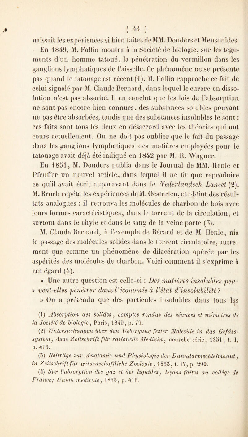 ( '*'* ) naissait les expériences si bien faites de MM. Donders et Mensonides. En 1849, M. Foliin montra à la Société de biologie, sur les tégu¬ ments d’un homme tatoué, la pénétration du vermillon dans les ganglions lymphatiques de Faisselle. Ce phénomène ne se présente pas quand le tatouage est récent (1). M. Foliin rapproche ce fait de celui signalé par M. Claude Bernard, dans lequel le curare en disso¬ lution n’est pas absorbé. Il en conclut que les lois de l’absorption ne sont pas encore bien connues, des substances solubles pouvant ne pas être absorbées, tandis que des substances insolubles le sont : ces faits sont tous les deux en désaccord avec les théories qui ont cours actuellement. On ne doit pas oublier que le fait du passage dans les ganglions lymphatiques des matières employées pour le tatouage avait déjà été indiqué en 1842 par M. R. Wagner. En 1851, M. Donders publia dans le Journal de MM. Henle et Pfeuffer un nouvel article, dans lequel il ne fît que reproduire ce qu’il avait écrit auparavant dans le Nederlandsch Lancet (2). M. Bruch répéta les expériences de M. Oesterlen, et obtint des résul¬ tats analogues : il retrouva les molécules de charbon de bois avec leurs formes caractéristiques, dans le torrent de la circulation, et surtout dans le chyle et dans le sang de la veine porte (5). M. Claude Bernard, à l’exemple de Bérard et de M. Henle, nia le passage des molécules solides dans le torrent circulatoire, autre¬ ment que comme un phénomène de dilacération opérée par les aspérités des molécules de charbon. Voici comment il s’exprime à cet égard (4). « Une autre question est celle-ci : Des matières insolubles peu- » vent-elles pénétrer dans Véconomie à l’état d’insolubilité? » On a prétendu que des particules insolubles dans tous les (1) Absorption des solides, comptes rendus des séances et mémoires de la Société de biologie, Paris, 1849, p. 79. (2) Untersuchungen über den Uebergang fester Moleciile in das Gefàss- System, dans Zeitschrift für rationelle Medizin, nouvelle série, 1851, t. I, p. 415. (5) Beitrdge zur Anatomie und Physiologie der Dunndarmschleimhaut, in Zeitschrift fur mssenschaftliche Zoologie, 1853, t. IV, p. 290. (4) Sur Vabsorption des gaz et des liquides, leçons faites au collège de