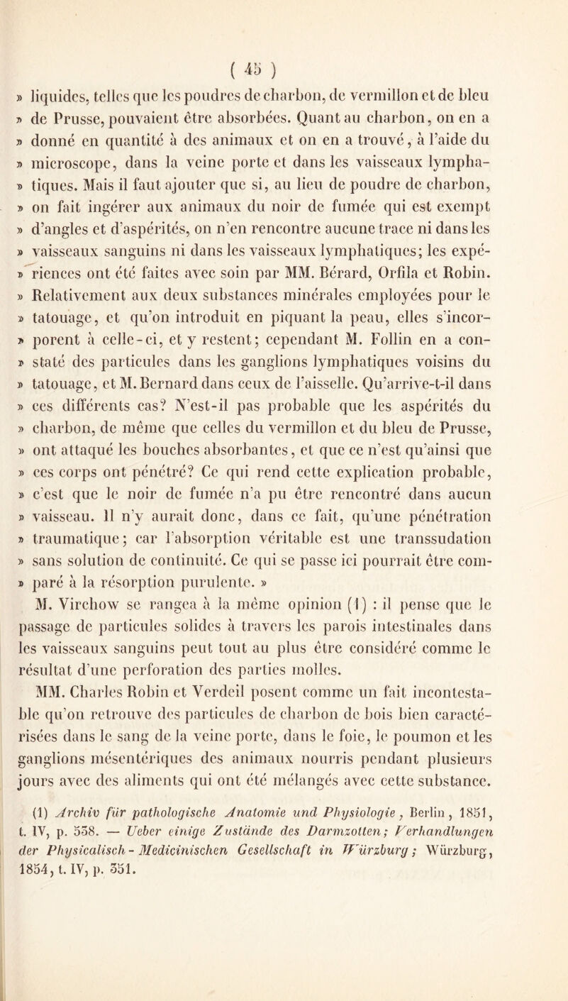 ( « ) » liquides, telles que les poudres de charbon, de vermillon et de bleu » de Prusse, pouvaient être absorbées. Quant au charbon, on en a » donné en quantité à des animaux et on en a trouvé, à l’aide du y> microscope, dans la veine porte et dans les vaisseaux lympha- f> tiques. Mais il faut ajouter que si, au lieu de poudre de charbon, » on fait ingérer aux animaux du noir de fumée qui est exempt » d’angles et d’aspérités, on n’en rencontre aucune trace ni dans les » vaisseaux sanguins ni dans les vaisseaux lymphatiques; les expé- » riences ont été faites avec soin par MM. Bérard, Orfila et Robin. » Relativement aux deux substances minérales employées pour le » tatouage, et qu’on introduit en piquant la peau, elles s’incor- > porent à celle-ci, et y restent; cependant M. Follin en a eon- » staté des particules dans les ganglions lymphatiques voisins du » tatouage, et M. Bernard dans ceux de l’aisselle. Qu’arrive-t-il dans y> ccs différents cas? N’est-il pas probable que les aspérités du » charbon, de même que celles du vermillon et du bleu de Prusse, » ont attaqué les bouches absorbantes, et que ce n’est qu’ainsi que » ces corps ont pénétré? Ce qui rend cette explication probable, » c’est que le noir de fumée n’a pu être rencontré dans aucun » vaisseau. 11 n’y aurait donc, dans ce fait, qu’une pénétration » traumatique; car l’absorption véritable est une transsudation » sans solution de continuité. Ce qui se passe ici pourrait être com- » paré à la résorption purulente. » M. Virchow se rangea à la même opinion (I) : il pense que le passage de particules solides à travers les parois intestinales dans les vaisseaux sanguins peut tout au plus être considéré comme le résultat d’une perforation des parties molles. MM. Charles Robin et Verdeil posent comme un fait incontesta¬ ble qu’on retrouve des particules de charbon de bois bien caracté¬ risées dans le sang de la veine porte, dans le foie, le poumon et les ganglions mésentériques des animaux nourris pendant plusieurs jours avec des aliments qui ont été mélangés avec cette substance. (1) Archiv fur pathologische Anatomie und Physiologie, Berlin, 1851, t. IV, p. 558. — Uebcr einige Zustànde des Darmzolten ; Verhandlungen der Physicalisch- Medicinischen Gesellschaft in TFürzburg ; Würzburg,