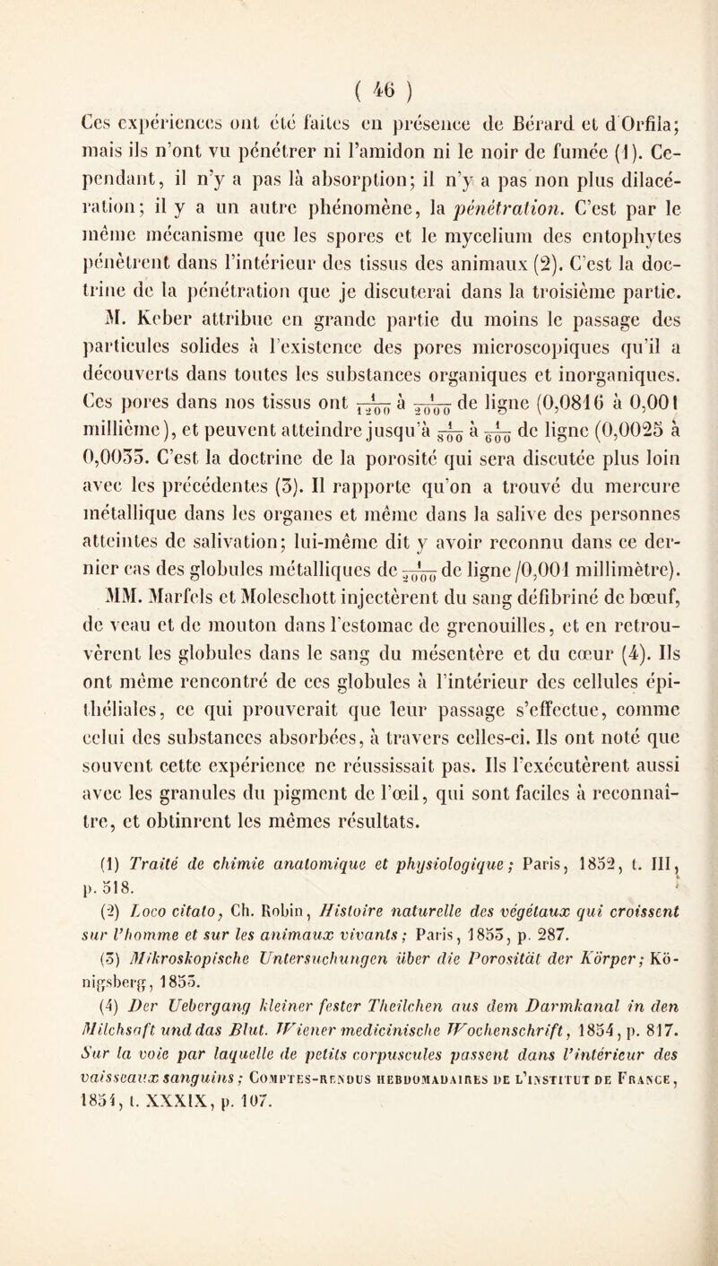 Ces expériences ont été faites en présence de Bérard et d'Orfila; mais ils n’ont vil pénétrer ni l’amidon ni le noir de fumée (J). Ce¬ pendant, il n’y a pas là absorption; il n’y a pas non plus dilacé¬ ration; il y a un autre phénomène, la pénétration. C’est par le meme mécanisme que les spores et le mycélium des entophytes pénètrent dans l’intérieur des tissus des animaux (2). C’est la doc¬ trine de la pénétration que je discuterai dans la troisième partie. M. Keber attribue en grande partie du moins le passage des particules solides à l’existence des pores microscopiques qu’il a découverts dans toutes les substances organiques et inorganiques. Ces pores dans nos tissus ont à de ligne (0,0810 à 0,001 millième), et peuvent atteindre jusqu’à ^ à ^ de ligne (0,0025 à 0,0055. C’est la doctrine de la porosité qui sera discutée plus loin avec les précédentes (3). Il rapporte qu’on a trouvé du mercure métallique dans les organes et même dans la salive des personnes atteintes de salivation; lui-même dit y avoir reconnu dans ce der¬ nier cas des globules métalliques dc^^de ligne /0,001 millimètre). MM. Marfels et Moleschott injectèrent du sang défibriné de bœuf, de veau et de mouton dans l'estomac de grenouilles, et en retrou¬ vèrent les globules dans le sang du mésentère et du cœur (4). Ils ont même rencontré de ces globules à l’intérieur des cellules épi¬ théliales, ce qui prouverait que leur passage s’effectue, comme celui des substances absorbées, à travers celles-ci. Ils ont noté que souvent cette expérience ne réussissait pas. Ils l’exécutèrent aussi avec les granules du pigment de l’œil, qui sont faciles à reconnaî¬ tre, et obtinrent les mêmes résultats. (1) Traité de chimie anatomique et physiologique ; Paris, 1852, t. III, p. 518. (2) Logo citaloy Ch. Robin, Histoire naturelle des végétaux qui croissent sur l’homme et sur les animaux vivants ; Paris, 1855, p. 287. (5) Mihroskopische Untersuchungcn über die Porositàt der Korper ; Ko - nigsberg, 1855. (4) Der Uebcrgang kleiner fester Theilchen aus dem Darmkanal in den Milchsnft unddas Blut. TFiener medicinische Wochenschrift, 1854, p. 817. Sur la voie par laquelle de petits corpuscules passent dans l’intérieur des vaisseaux sanguins; Comptes-rendus hebdomadaires de l’institut de France, 1851, t. XXXIX, p. 107.