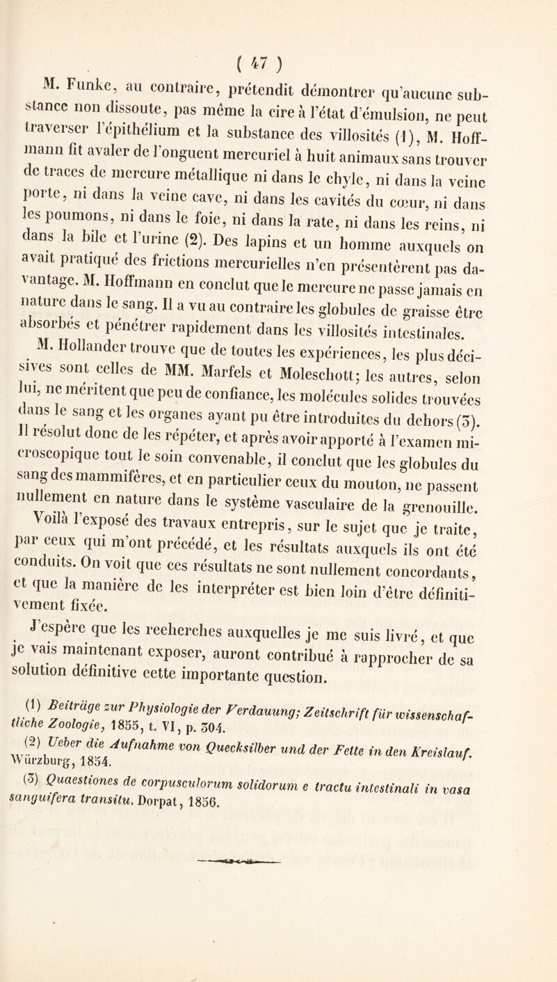 ( « ) M. Funke, au contraire, prétendit démontrer qu’aucune sub¬ stance non dissoute, pas même la cire à l’état d’émulsion, ne peut traverser l’épithélium et la substance des villosités (1), M. Hoff¬ mann fit avaler de l’onguent mercuriel à huit animaux sans trouver de traces de mercure métallique ni dans le chyle, ni dans la veine porte, ni dans la veine cave, ni dans les cavités du cœur, ni dans , Poumons> ni dans le foie, ni dans la rate, ni dans les reins, ni t ans la bile et l’urine (2). Des lapins et un homme auxquels on avait pratiqué des frictions mercurielles n’en présentèrent pas da¬ vantage. M. Hoffmann en conclut que le mercure ne passe jamais en nature dans le sang. Il a vu au contraire les globules de graisse être absorbes et pénétrer rapidement dans les villosités intestinales. M. Hollander trouve que de toutes les expériences, les plus déci¬ sives sont celles de MM. Marfels et Moleschott; les autres, selon m, ne mentent que peu de confiance, les molécules solides trouvées dans le sang et les organes ayant pu être introduites du dehors (ô). 11 résolut donc de les répéter, et après avoir apporté à l’examen mi¬ croscopique tout le soin convenable, il conclut que les globules du sang des mammifères, et en particulier ceux du mouton, ne passent nullement en nature dans le système vasculaire de la grenouille. ' oda l’exposé des travaux entrepris, sur le sujet que je traite, pai ceux qui mont précédé, et les résultats auxquels ils ont été conduits. On voit que ces résultats ne sont nullement concordants, et que la manière de les interpréter est bien loin d’être définiti- vement fixée. J espere que les recherches auxquelles je me suis livré, et que je vais maintenant exposer, auront contribué à rapprocher de sa solution définitive eette importante question. (1) Beilrage zur Physiologie der Perdauung; Zeitschrift fur wissmschaf- thehe Zoologie, 1855, t. VI, p. 50t. (2) Ueber die Aufnahme von Queeksilher und der FeUe in den Kreislauf. \Yurzburg, 1854. ' (o) Quaestiones de corpuseuhrum solidorum e tractu intestinali in vasa