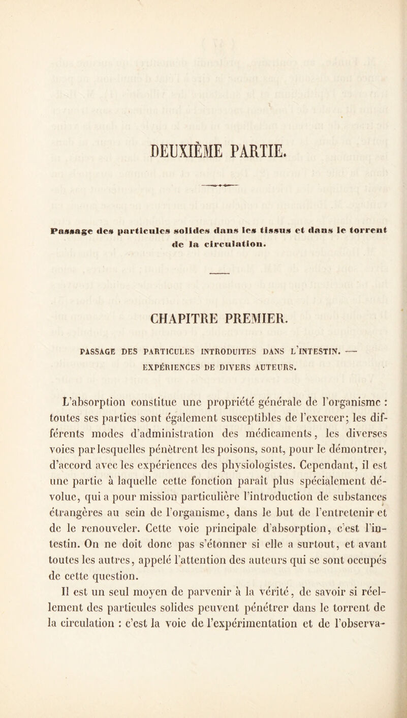 DEUXIÈME PARTIE. Passage des particules solides dans les tissus et dans le torrent tic la circulation. CHAPITRE PREMIER. PASSAGE DES PARTICULES INTRODUITES DANS L INTESTIN. — EXPÉRIENCES DE DIVERS AUTEURS. L’absorption constitue une propriété générale de l’organisme : toutes ses parties sont également susceptibles de l’exercer; les dif¬ férents modes d’administration des médicaments, les diverses voies par lesquelles pénètrent les poisons, sont, pour le démontrer, d’accord avec les expériences des physiologistes. Cependant, il est une partie à laquelle cette fonction paraît plus spécialement dé¬ volue, qui a pour mission particulière l’introduction de substances étrangères au sein de l’organisme, dans le but de l’entretenir et de le renouveler. Cette voie principale d'absorption, c’est l'in¬ testin. On ne doit donc pas s’étonner si elle a surtout, et avant toutes les autres, appelé l’attention des auteurs qui se sont occupés de cette question. Il est un seul moyen de parvenir à la vérité, de savoir si réel¬ lement des particules solides peuvent pénétrer dans le torrent de la circulation : c’est la voie de l’expérimentation et de l’observa-