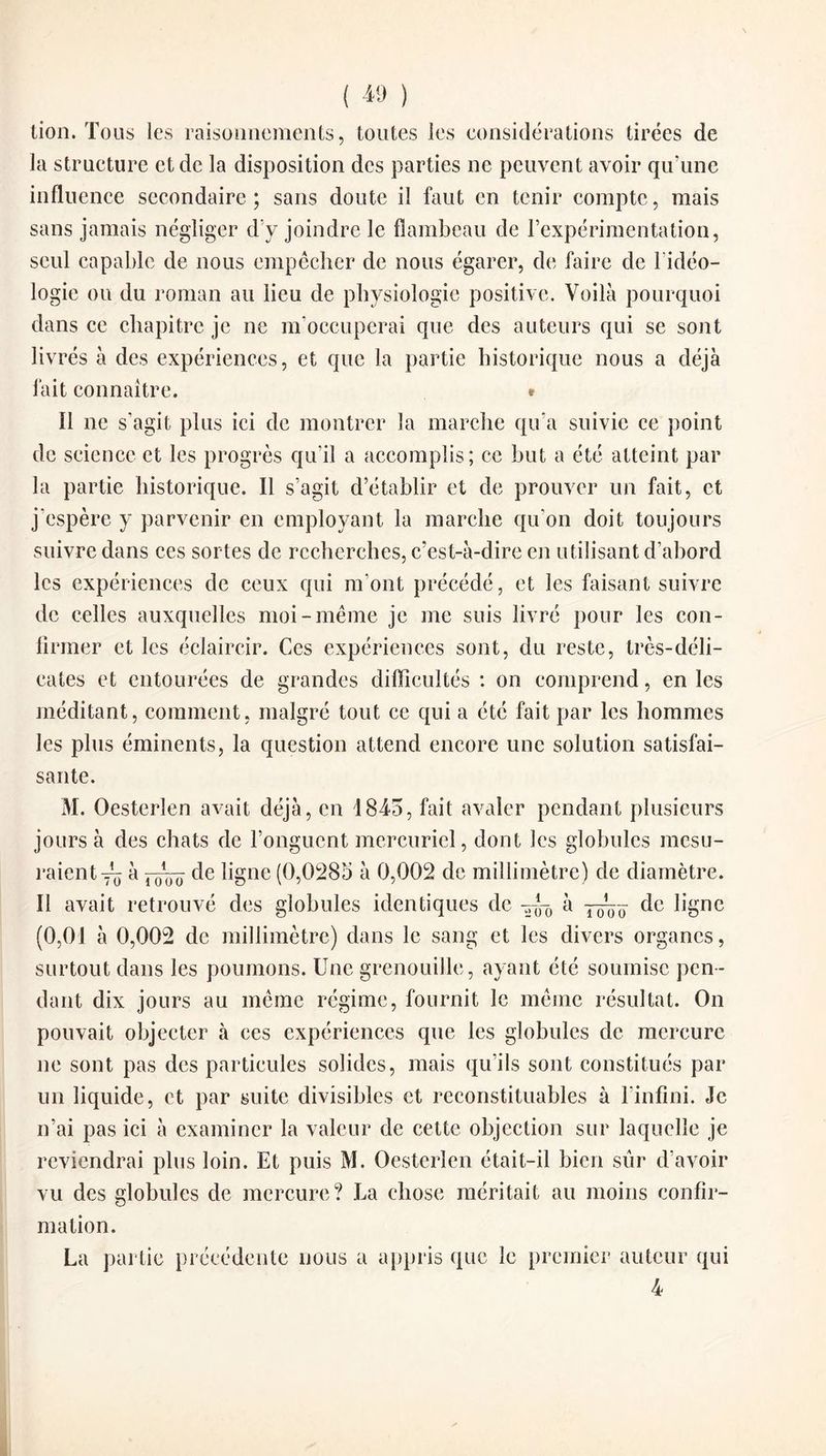 tion. Tous les raisonnements, toutes les considérations tirées de la structure et de la disposition des parties ne peuvent avoir qu’une influence secondaire; sans doute il faut en tenir compte, mais sans jamais négliger d’y joindre le flambeau de l’expérimentation, seul capable de nous empêcher de nous égarer, de faire de 1 idéo¬ logie ou du roman au lieu de physiologie positive. Voilà pourquoi dans ce chapitre je ne m’occuperai que des auteurs qui se sont livrés à des expériences, et que la partie historique nous a déjà fait connaître. * Il ne s’agit plus ici de montrer la marche qu’a suivie ce point de science et les progrès qu’il a accomplis; ce but a été atteint par la partie historique. Il s’agit d’établir et de prouver un fait, et j'espère y parvenir en employant la marche qu’on doit toujours suivre dans ces sortes de recherches, c’est-à-dire en utilisant d’ahord les expériences de ceux qui m’ont précédé, et les faisant suivre de celles auxquelles moi-même je me suis livré pour les con¬ firmer et les éclaircir. Ces expériences sont, du reste, très-déli¬ cates et entourées de grandes difficultés : on comprend, en les méditant, comment, malgré tout ce qui a été fait par les hommes les plus éminents, la question attend encore une solution satisfai¬ sante. M. Oesterlen avait déjà, en 1845, fait avaler pendant plusieurs jours à des chats de l’onguent mercuriel, dont les globules mesu¬ raient^ à -~ô Hgne (0,0285 à 0,002 de millimètre) de diamètre. Il avait retrouvé des globules identiques de -~-0 à de ligne (0,01 à 0,002 de millimètre) dans le sang et les divers organes, surtout dans les poumons. Une grenouille, ayant été soumise pen¬ dant dix jours au même régime, fournit le même résultat. On pouvait objecter à ces expériences que les globules de mercure ne sont pas des particules solides, mais qu’ils sont constitués par un liquide, et par suite divisibles et reconstituables à l’infini. Je n’ai pas ici à examiner la valeur de cette objection sur laquelle je reviendrai plus loin. Et puis M. Oesterlen était-il bien sûr d’avoir vu des globules de mercure? La chose méritait au moins confir¬ mation. La partie précédente nous a appris que le premier auteur qui 4