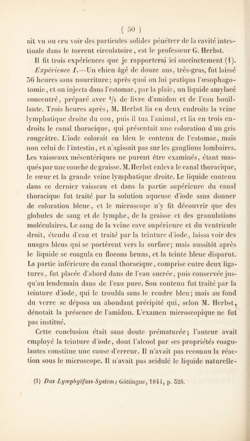 ait vu ou cru voir des particules solides pénétrer de la cavité intes¬ tinale dans le torrent circulatoire, est le professeur G. Herbst. Il fit trois expériences que je rapporterai ici succinctement (1). Expérience /.—Un chien âgé de douze ans, très-gras, fut laissé 36 heures sans nourriture; après quoi on lui pratiqua l’œsophago- tomie, et on injecta dans l’estomac, par la plaie, un liquide amylacé concentré, préparé avec */4 de livre d’amidon et de l’eau bouil¬ lante. Trois heures après, M. Herbst lia en deux endroits la veine lymphatique droite du cou, puis il tua l’animal, et lia en trois en¬ droits le canal thoracique, qui présentait une coloration d'un gris rougeâtre. L’iode colorait en bleu le contenu de l’estomac, mais non celui de l’intestin, et n’agissait pas sur les ganglions lombaires. Les vaisseaux mésentériques ne purent être examinés, étant mas¬ qués par une couche de graisse. M. Herbst enleva le canal thoracique, le cœur et la grande veine lymphatique droite. Le liquide contenu dans ce dernier vaisseau et dans la partie supérieure du canal thoracique fut traité par la solution aqueuse diode sans donner de coloration bleue, et le microscope n’y fit découvrir que des globules de sang et de lymphe, de la graisse et des granulations moléculaires. Le sang de la veine cave supérieure et du ventricule droit, étendu d’eau et traité parla teinture d’iode, laissa voir des nuages bleus qui se portèrent vers la surface; mais aussitôt après le liquide se coagula en flocons bruns, et la teinte bleue disparut. La partie inférieure du canal thoracique, comprise entre deux liga¬ tures, fut placée d’abord dans de l’eau sucrée, puis conservée jus¬ qu’au lendemain dans de l’eau pure. Son contenu fut traité par la teinture d’iode, qui le troubla sans le rendre bleu; mais au fond du verre se déposa un abondant précipité qui, selon M. Herbst, i dénotait la présence de l’amidon. L’examen microscopique ne fut pas institué. Cette conclusion était sans cloute prématurée; Fauteur avait employé la teinture d'iode, dont l’alcool par scs propriétés coagu¬ lantes constitue une cause d’erreur. Il n’avait pas reconnu la réac¬ tion sous le microscope. Il n'avait pas acidulé le liquide naturelle- (1) Das Lymphyéfass-System ; Gottingue, 1844, p. 528.