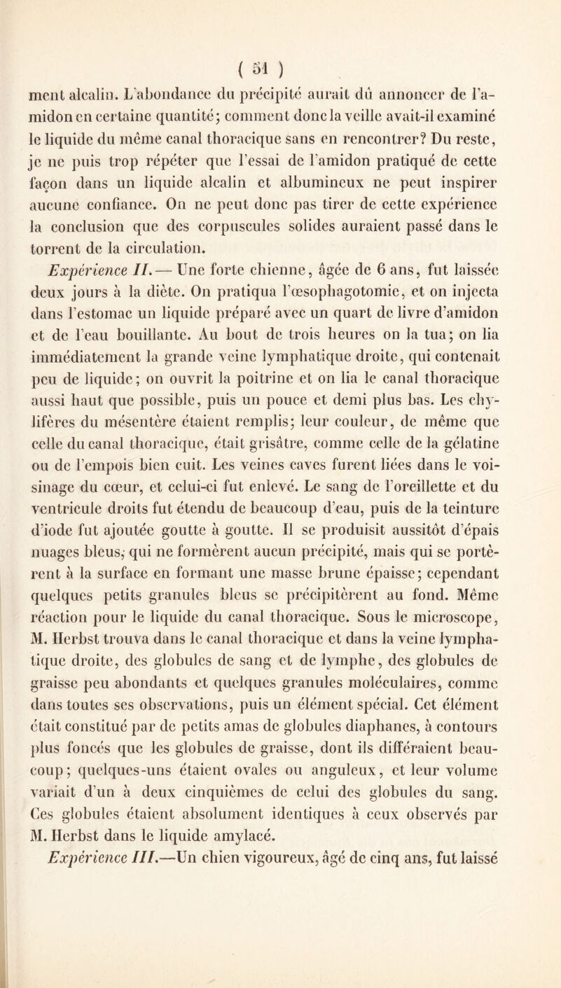 ( 61 ) ment alcalin. L abondance du précipité aurait dû annoncer de l’a¬ midon en certaine quantité; comment donc la veille avait-il examiné le liquide du même canal thoracique sans en rencontrer? Du reste, je ne puis trop répéter que l’essai de l’amidon pratiqué de cette façon dans un liquide alcalin et albumineux ne peut inspirer aucune confiance. On ne peut donc pas tirer de cette expérience la conclusion que des corpuscules solides auraient passé dans le torrent de la circulation. Expérience IL— Une forte chienne, âgée de 6 ans, fut laissée deux jours à la diète. On pratiqua l’œsophagotomie, et on injecta dans l’estomac un liquide préparé avec un quart de livre d’amidon et de l’eau bouillante. Au bout de trois heures on la tua; on lia immédiatement la grande veine lymphatique droite, qui contenait peu de liquide; on ouvrit la poitrine et on lia le canal thoracique aussi haut que possible, puis un pouce et demi plus bas. Les chy¬ lifères du mésentère étaient remplis; leur couleur, de même que celle du canal thoracique, était grisâtre, comme celle de la gélatine ou de l’empois bien cuit. Les veines caves furent liées dans le voi¬ sinage du cœur, et celui-ci fut enlevé. Le sang de l’oreillette et du ventricule droits fut étendu de beaucoup d’eau, puis de la teinture d’iode fut ajoutée goutte à goutte. Il se produisit aussitôt d’épais nuages bleus, qui ne formèrent aucun précipité, mais qui se portè¬ rent à la surface en formant une masse brune épaisse; cependant quelques petits granules bleus se précipitèrent au fond. Même réaction pour le liquide du canal thoracique. Sous le microscope, M. Herbst trouva dans le canal thoracique et dans la veine lympha¬ tique droite, des globules de sang et de lymphe, des globules de graisse peu abondants et quelques granules moléculaires, comme dans toutes ses observations, puis un élément spécial. Cet élément était constitué par de petits amas de globules diaphanes, à contours plus foncés que les globules de graisse, dont ils différaient beau¬ coup; quelques-uns étaient ovales ou anguleux, et leur volume variait d’un à deux cinquièmes de celui des globules du sang. Ces globules étaient absolument identiques à ceux observés par M. Herbst dans le liquide amylacé. Expérience III.—Un chien vigoureux, âgé de cinq ans, fut laissé