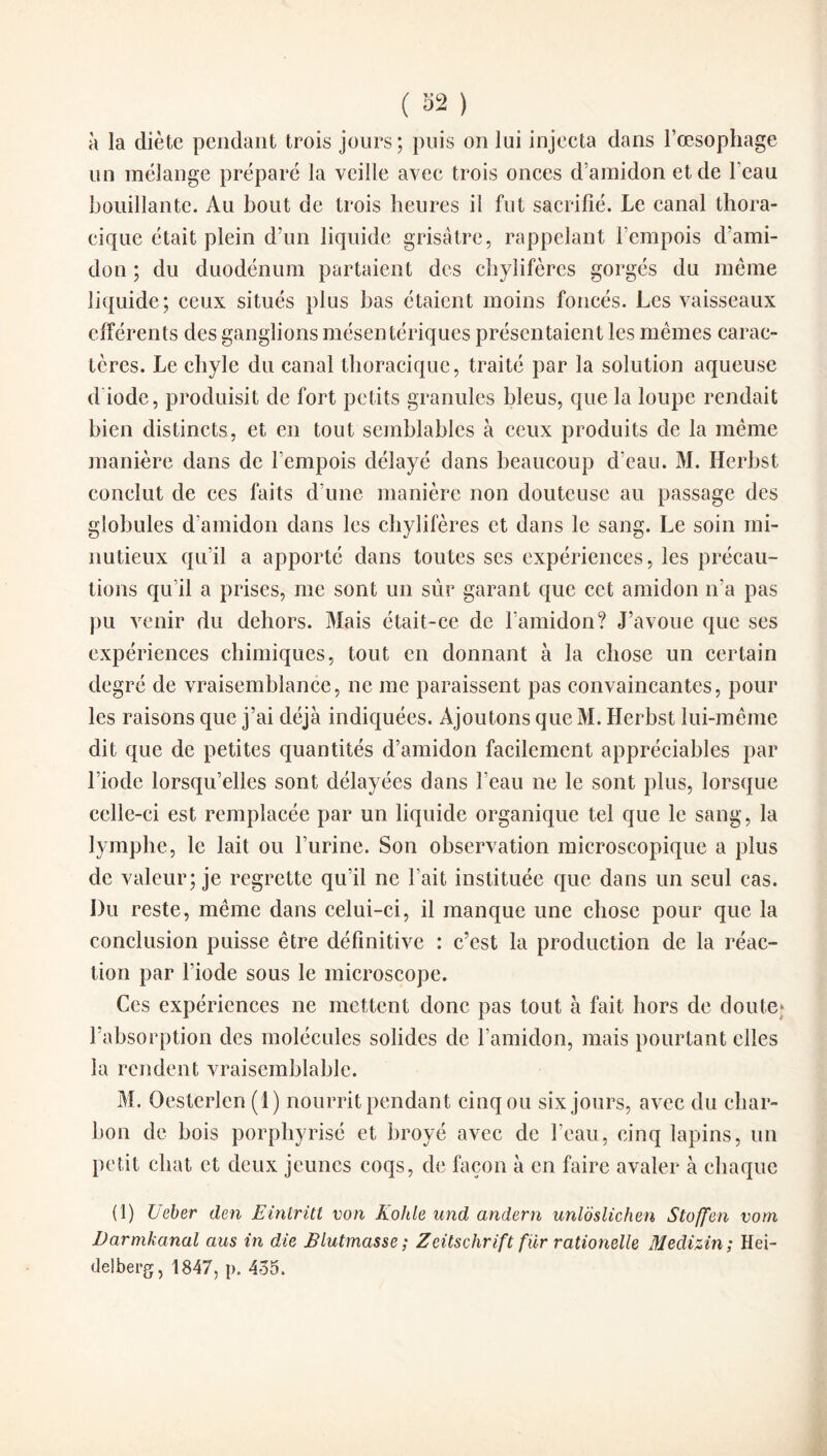 à la diète pendant trois jours; puis on lui injeeta dans l’oesophage un mélange préparé la veille avec trois onces d’amidon et de l’eau bouillante. Au bout de trois heures il fut sacrifié. Le canal thora¬ cique était plein d’un liquide grisâtre, rappelant l’empois d’ami¬ don ; du duodénum partaient des chylifères gorgés du même liquide; ceux situés plus bas étaient moins foncés. Les vaisseaux efférents des ganglions mésentériques présentaient les mêmes carac¬ tères. Le chyle du canal thoracique, traité par la solution aqueuse d iode, produisit de fort petits granules bleus, que la loupe rendait bien distincts, et en tout semblables à ceux produits de la même manière dans de l’empois délayé dans beaucoup d’eau. M. Herbst conclut de ces faits d’une manière non douteuse au passage des globules d’amidon dans les chylifères et dans le sang. Le soin mi¬ nutieux qu’il a apporté dans toutes ses expériences, les précau¬ tions qu’il a prises, me sont un sûr garant que cet amidon n’a pas pu venir du dehors. Mais était-ce de l’amidon? J’avoue que ses expériences chimiques, tout en donnant à la chose un certain degré de vraisemblance, ne me paraissent pas convaincantes, pour les raisons que j’ai déjà indiquées. Ajoutons queM. Herbst lui-même dit que de petites quantités d’amidon facilement appréciables par l’iode lorsqu’elles sont délayées dans l’eau 11e le sont plus, lorsque celle-ci est remplacée par un liquide organique tel que le sang, la lymphe, le lait ou l’urine. Son observation microscopique a plus de valeur; je regrette qu’il ne l’ait instituée que dans un seul cas. Du reste, même dans celui-ci, il manque une chose pour que la conclusion puisse être définitive : c’est la production de la réac¬ tion par l’iode sous le microscope. Ces expériences ne mettent donc pas tout à fait hors de doute* l’absorption des molécules solides de l’amidon, mais pourtant elles la rendent vraisemblable. M. Oesterlen (1) nourrit pendant cinq ou six jours, avec du char¬ bon de bois porphyrisé et broyé avec de l’eau, cinq lapins, un petit chat et deux jeunes coqs, de façon à en faire avaler à chaque (1) Ueber den Eintritt von Kohle und andern unldslichen Stoffen vorn Darmkanal aus in die Blutmasse; Zeitschrift fiir rationelle Medizin ; Hei¬ delberg, 1847, p. 4o5.