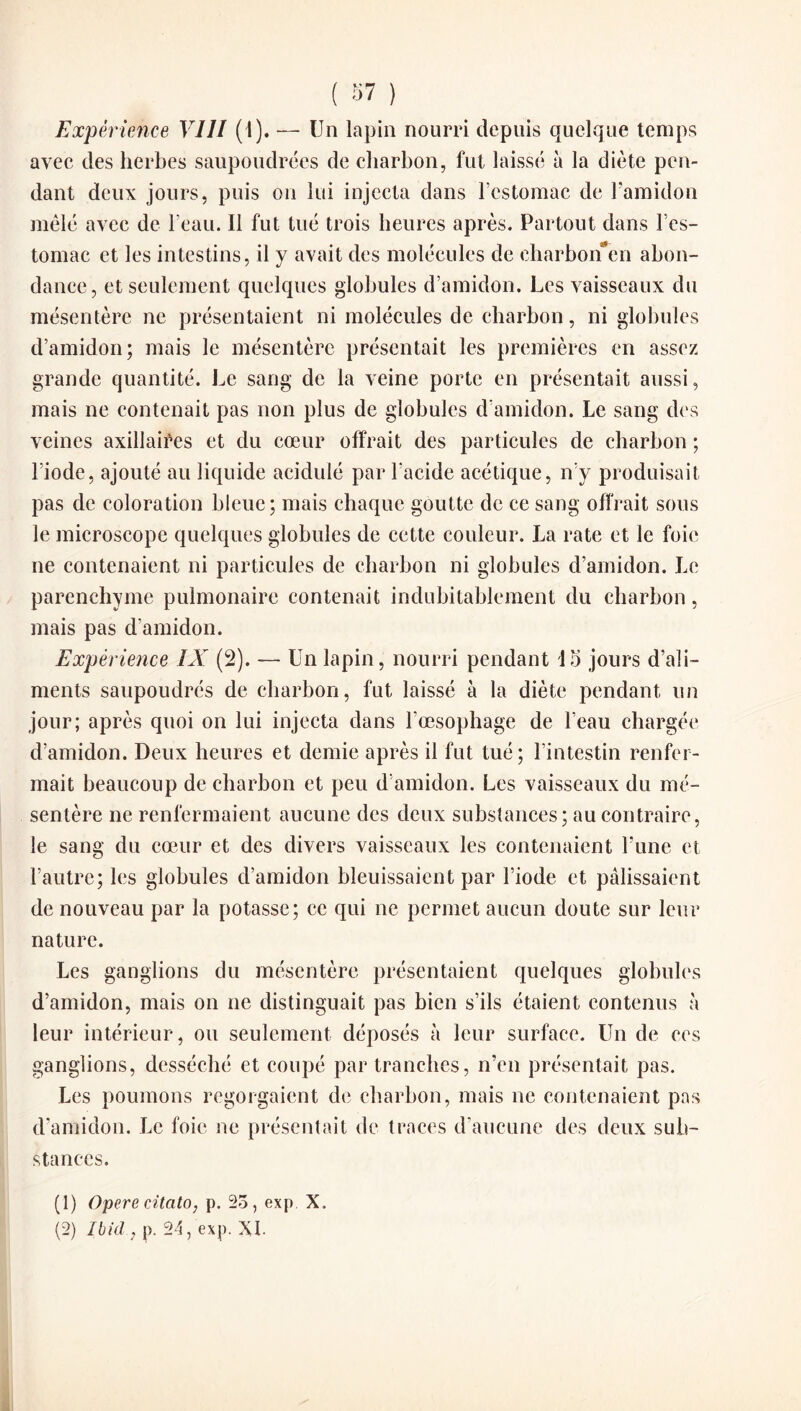 Expérience VIII ( l). — Un lapin nourri depuis quelque temps avec des herbes saupoudrées de charbon, fut laissé à la diète pen¬ dant deux jours, puis on lui injecta dans l’estomac de l’amidon mêlé avec de l’eau. Il fut tué trois heures après. Partout dans l’es- tomac et les intestins, il y avait des molécules de charbonen abon¬ dance, et seulement quelques globules d’amidon. Les vaisseaux du mésentère ne présentaient ni molécules de charbon, ni globules d’amidon; mais le mésentère présentait les premières en assez grande quantité. Le sang de la veine porte en présentait aussi, mais ne contenait pas non plus de globules d’amidon. Le sang des veines axillaires et du cœur offrait des particules de charbon ; l’iode, ajouté au liquide acidulé par l’acide acétique, n’y produisait pas de coloration bleue; mais chaque goutte de ce sang offrait sous le microscope quelques globules de cette couleur. La rate et le foie ne contenaient ni particules de charbon ni globules d’amidon. Le parenchyme pulmonaire contenait indubitablement du charbon, mais pas d’amidon. Expérience IX (2). —- Un lapin, nourri pendant 15 jours d’ali¬ ments saupoudrés de charbon, fut laissé à la diète pendant un jour; après quoi on lui injecta dans l'oesophage de l’eau chargée d’amidon. Deux heures et demie après il fut tué; l’intestin renfer¬ mait beaucoup de charbon et peu d’amidon. Les vaisseaux du mé¬ sentère ne renfermaient aucune des deux substances; au contraire, le sang du cœur et des divers vaisseaux les contenaient l’une et l’autre; les globules d’amidon bleuissaient par l’iode et pâlissaient de nouveau par la potasse; ce qui ne permet aucun doute sur leur nature. Les ganglions du mésentère présentaient quelques globules d’amidon, mais on ne distinguait pas bien s’ils étaient contenus à leur intérieur, ou seulement déposés à leur surface. Un de ces ganglions, desséché et coupé par tranches, n’en présentait pas. Les poumons regorgaient de charbon, mais ne contenaient pas d’amidon. Le foie ne présentait de traces d’aucune des deux sub¬ stances. (1) Opéré citato, p. 23, exp. X.