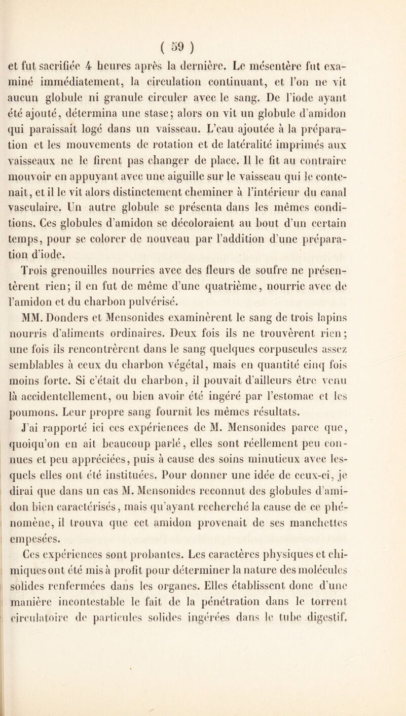 et fut sacrifiée 4 heures après la dernière. Le mésentère fut exa¬ miné immédiatement, la circulation continuant, et l’on ne vit aucun globule ni granule circuler avec le sang. De lïode ayant été ajouté, détermina une stase; alors on vit un globule d’amidon qui paraissait logé dans un vaisseau. L’eau ajoutée à la prépara¬ tion et les mouvements de rotation et de latéralité imprimés aux vaisseaux ne le firent pas changer de place. Il le fit au contraire mouvoir en appuyant avec une aiguille sur le vaisseau qui le conte¬ nait, et il le vit alors distinctement cheminer à l’intérieur du canal vasculaire. Un autre globule se présenta dans les mêmes condi¬ tions. Ces globules d’amidon se décoloraient au bout d’un certain temps, pour se colorer de nouveau par l’addition d’une prépara¬ tion d’iode. Trois grenouilles nourries avec des fleurs de soufre ne présen¬ tèrent rien; il en fut de même d’une quatrième, nourrie avec de l’amidon et du charbon pulvérisé. MM. Donders et Mensonides examinèrent le sang de trois lapins nourris d’aliments ordinaires. Deux fois ils ne trouvèrent rien ; une fois ils rencontrèrent dans le sang quelques corpuscules assez semblables à ceux du charbon végétal, mais en quantité cinq fois moins forte. Si c’était du charbon, il pouvait d’ailleurs être venu là accidentellement, ou bien avoir été ingéré par l’estomac et les poumons. Leur propre sang fournit les mêmes résultats. J’ai rapporté ici ces expériences de M. Mensonides parce que, quoiqu’on en ait beaucoup parlé, elles sont réellement peu con¬ nues et peu appréciées, puis à cause des soins minutieux avec les¬ quels elles ont été instituées. Pour donner une idée de ceux-ci, je dirai que dans un cas M. Mensonides reconnut des globules d’ami¬ don bien caractérisés, mais qu’ayant recherché la cause de ce phé¬ nomène, il trouva que cet amidon provenait de ses manchettes empesées. Ces expériences sont probantes. Les caractères physiques et chi¬ miques ont été misa profit pour déterminer la nature des molécules solides renfermées dans les organes. Elles établissent donc d’une manière incontestable le fait de la pénétration dans le torrent circulatoire de particules solides ingérées dans le tube digestif,