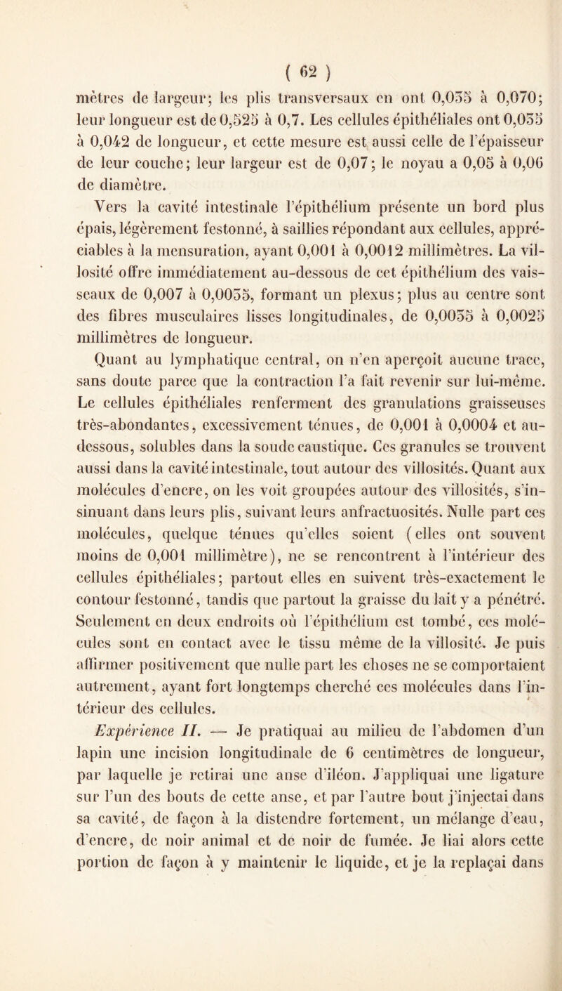 mètres de largeur; les plis transversaux en ont 0,055 à 0,070; leur longueur est de 0,525 à 0,7. Les cellules épithéliales ont 0,055 à 0,042 de longueur, et cette mesure est aussi celle de l’épaisseur de leur couche ; leur largeur est de 0,07 ; le noyau a 0,05 à 0,06 de diamètre. Vers la cavité intestinale l’épithélium présente un bord plus épais, légèrement festonné, à saillies répondant aux cellules, appré¬ ciables à la mensuration, ayant 0,001 à 0,0012 millimètres. La vil¬ losité offre immédiatement au-dessous de cet épithélium des vais¬ seaux de 0,007 à 0,0055, formant un plexus ; plus au centre sont des fibres musculaires lisses longitudinales, de 0,0055 à 0,0025 millimètres de longueur. Quant au lymphatique central, on n’en aperçoit aucune trace, sans doute parce que la contraction l’a fait revenir sur lui-même. Le cellules épithéliales renferment des granulations graisseuses très-abondantes, excessivement ténues, de 0,001 à 0,0004 et au- dessous, solubles dans la soude caustique. Ces granules se trouvent aussi dans la cavité intestinale, tout autour des villosités. Quant aux molécules d’encre, on les voit, groupées autour des villosités, s’in¬ sinuant dans leurs plis, suivant leurs anfractuosités. Nulle part ces molécules, quelque ténues qu’elles soient (elles ont souvent moins de 0,001 millimètre), ne se rencontrent à l’intérieur des cellules épithéliales; partout elles en suivent très-exactement le contour festonné, tandis que partout la graisse du lait y a pénétré. Seulement en deux endroits où l’épithélium est tombé, ces molé¬ cules sont en contact avec le tissu même de la villosité. Je puis affirmer positivement que nulle part les choses ne se comportaient autrement, ayant fort longtemps cherché ces molécules dans l’in- * térieur des cellules. Expérience IL —• Je pratiquai au milieu de l’abdomen d’un lapin une incision longitudinale de 6 centimètres de longueur, par laquelle je retirai une anse d’iléon. J’appliquai une ligature sur l’un des bouts de cette anse, et par l’autre bout j'injectai dans sa cavité, de façon à la distendre fortement, un mélange d’eau, d’encre, de noir animal et de noir de fumée. Je liai alors cette portion de façon à y maintenir le liquide, et je la replaçai dans