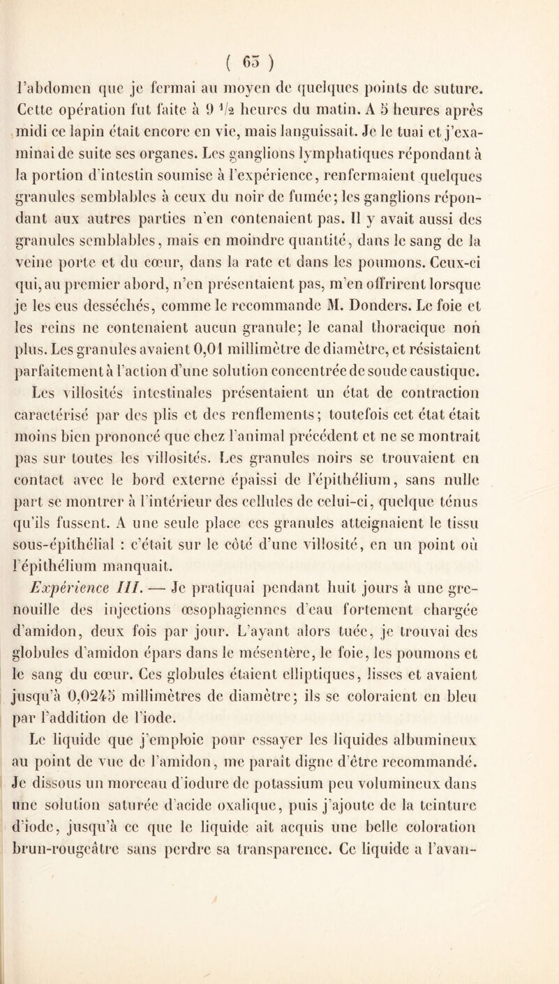 l’abdomen que je fermai au moyen de quelques points de suture. Cette opération fut faite à 9 heures du matin. À 5 heures après midi ce lapin était encore en vie, mais languissait. Je le tuai et j’exa¬ minai de suite scs organes. Les ganglions lymphatiques répondant à la portion d’intestin soumise à l’expérience, renfermaient quelques granules semblables à ceux du noir de fumée; les ganglions répon¬ dant aux autres parties n’en contenaient pas. Il y avait aussi des granules semblables, mais en moindre quantité, dans le sang de la veine porte et du cœur, dans la rate et dans les poumons. Ceux-ci qui, au premier abord, n’en présentaient pas, m’en offrirent lorsque je les eus desséchés, comme le recommande M. Donders. Le foie et les reins ne contenaient aucun granule; le canal thoracique non plus. Les granules avaient 0,01 millimètre de diamètre, et résistaient parfaitement à l’action d’une solution concentrée de soude caustique. Les villosités intestinales présentaient un état de contraction caractérisé par des plis et des renflements; toutefois cet état était moins bien prononcé que chez l’anirnal précédent et ne se montrait pas sur toutes les villosités. Les granules noirs se trouvaient en contact avec le bord externe épaissi de l’épithélium, sans nulle part se montrer à l’intérieur des cellules de celui-ci, quelque ténus qu’ils fussent. A une seule place ces granules atteignaient le tissu sous-épithélial : c’était sur le côté d’une villosité, en un point où l’épithélium manquait. Expérience III. — Je pratiquai pendant huit jours à une gre¬ nouille des injections œsophagiennes d’eau fortement chargée d’amidon, deux fois par jour. L’ayant alors tuée, je trouvai des globules d’amidon épars dans le mésentère, le foie, les poumons et le sang du cœur. Ces globules étaient elliptiques, lisses et avaient jusqu’à 0,0245 millimètres de diamètre; ils se coloraient en bleu par l’addition de l’iode. Le liquide que j’emploie pour essayer les liquides albumineux au point de vue de l’amidon, me paraît digne d’être recommandé. Je dissous un morceau d iodure de potassium peu volumineux dans une solution saturée d acide oxalique, puis j’ajoute de la teinture d’iode, jusqu’à ce que le liquide ait acquis une belle coloration brun-rougeâtre sans perdre sa transparence. Ce liquide a l’avau-