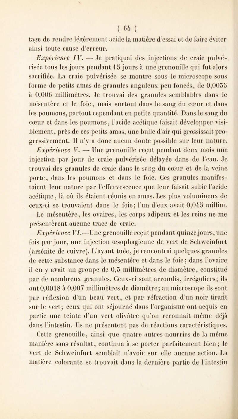 tage de rendre légèrement acide la matière d'essai et de faire éviter ainsi toute cause d’erreur. Expérience IV. — Je pratiquai des injections de craie pulvé¬ risée tous les jours pendant J 5 jours à une grenouille qui fut alors sacrifiée. La craie pulvérisée se montre sous le microscope sous forme de petits amas de granules anguleux peu foncés, de 0,0055 à 0,000 millimèt res. Je trouvai des granules semblables dans le mésentère et le foie, mais surtout dans le sang du cœur et dans les poumons, partout cependant en petite quantité. Dans le sang du cœur et dans les poumons, l'acide acétique faisait développer visi¬ blement, près de ces petits amas, une bulle d’air qui grossissait pro¬ gressivement. Il n’y a donc aucun doute possible sur leur nature. Expérience V. — Une grenouille reçut pendant deux mois une injection par jour de craie pulvérisée délayée dans de l’eau. Je trouvai des granules de craie dans le sang du cœur et de la veine porte, dans les poumons et dans le foie. Ces granules manifes¬ taient leur nature par l’effervescence que leur faisait subir l'acide acétique, là où ils étaient réunis en amas. Les plus volumineux de ceux-ci se trouvaient dans le foie; l’un d’eux avait 0,045 millim. Le mésentère, les ovaires, les corps adipeux et les reins ne me présentèrent aucune trace de craie. Expérience VI.—Une grenouille reçut pendant quinze jours, une fois par jour, une injection œsophagienne de vert de Schweinfurt (arsénite de cuivre). L’ayant tuée, je rencontrai quelques granules de cette substance dans le mésentère et dans le foie; dans l’ovaire il en y avait un groupe de 0,5 millimètres de diamètre, constitué par de nombreux granules. Ceux-ci sont arrondis, irréguliers; ils ont 0,0018 à 0,007 millimètres de diamètre; au microscope ils sont K par réflexion d’un beau vert, et par réfraction d'un noir tirant sur le vert; ceux qui ont séjourné dans l’organisme ont acquis en partie une teinte d’un vert olivâtre qu on reconnaît même déjà dans l’intestin. Ils ne présentent pas de réactions caractéristiques. Cette grenouille, ainsi que quatre autres nourries de la même manière sans résultat, continua à se porter parfaitement bien; le vert de Schweinfurt semblait n’avoir sur elle aucune action. La matière colorante se trouvait dans la dernière partie de 1 intestin