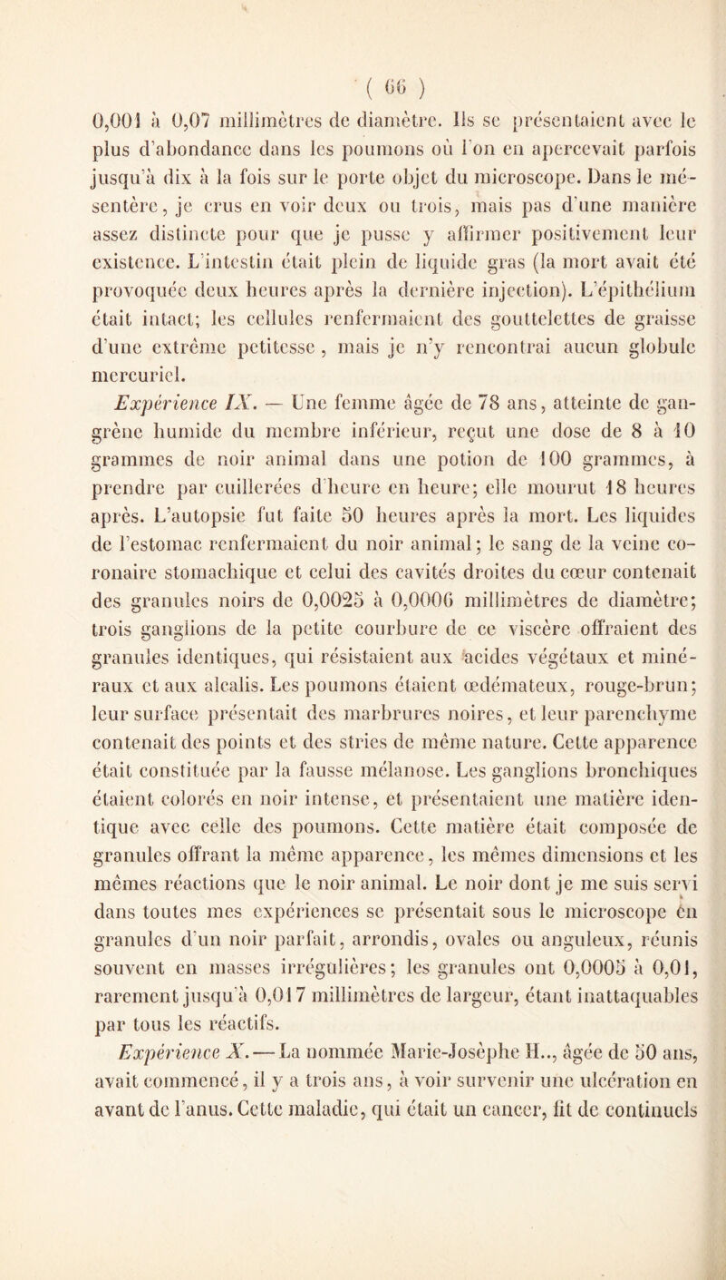 0,003 à 0,07 millimètres de diamètre. Ils se présentaient avec le plus d’abondance dans les poumons où l'on en apercevait parfois jusqu'à dix à la fois sur le porte objet du microscope. Dans le mé¬ sentère, je crus en voir deux ou trois, mais pas d une manière assez distincte pour que je pusse y affirmer positivement leur existence. L intestin était plein de liquide gras (la mort avait été provoquée deux heures après la dernière injection). L épithélium était intact; les cellules renfermaient des gouttelettes de graisse d’une extrême petitesse , mais je n’y rencontrai aucun globule mercuriel. Expérience ÏX. — Une femme âgée de 78 ans, atteinte de gan¬ grène humide du membre inférieur, reçut une dose de 8 à 10 grammes de noir animal dans une potion de 100 grammes, à prendre par cuillerées d heure en heure; elle mourut 18 heures après. L’autopsie fut faite 50 heures après la mort. Les liquides de l’estomac renfermaient du noir animal; le sang de la veine co¬ ronaire stomachique et celui des cavités droites du cœur contenait des granules noirs de 0,0025 à 0,0000 millimètres de diamètre; trois ganglions de la petite courbure de ce viscère offraient des granules identiques, qui résistaient aux acides végétaux et miné¬ raux et aux alcalis. Les poumons étaient œdémateux, rouge-brun; leur surface présentait des marbrures noires, et leur parenchyme contenait des points et des stries de même nature. Cette apparence était constituée par la fausse mélanose. Les ganglions bronchiques étaient colorés en noir intense, et présentaient une matière iden¬ tique avec celle des poumons. Cette matière était composée de granules offrant la même apparence, les mêmes dimensions et les mêmes réactions que le noir animal. Le noir dont je me suis servi dans toutes mes expériences se présentait sous le microscope èn granules d’un noir parfait, arrondis, ovales ou anguleux, réunis souvent en masses irrégulières; les granules ont 0,0005 à 0,01, rarement jusqu’à 0,017 millimètres de largeur, étant inattaquables par tous les réactifs. Expérience X. — La nommée Marie-Josèphc IL., âgée de 50 ans, avait commencé, il y a trois ans, à voir survenir une ulcération en avant de Lanus. Cette maladie, qui était un cancer, lit de continuels