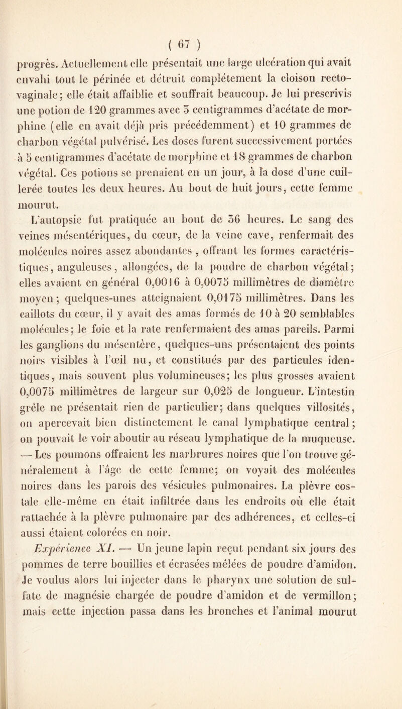 progrès. Actuellement elle présentait une large ulcération qui avait envahi tout le périnée et détruit complètement la cloison recto- vaginale; elle était affaiblie et souffrait beaucoup. Je lui prescrivis une potion de 120 grammes avec 5 centigrammes d’acétate de mor¬ phine (elle en avait déjà pris précédemment) et 10 grammes de charbon végétal pulvérisé. Les doses furent successivement portées à 5 centigrammes d’acétate de morphine et 18 grammes de charbon végétal. Ces potions se prenaient en un jour, à la dose d’une cuil¬ lerée toutes les deux heures. Au bout de huit jours, cette femme mourut. L’autopsie fut pratiquée au bout de 36 heures. Le sang des veines mésentériques, du cœur, de la veine cave, renfermait des molécules noires assez abondantes , offrant les formes caractéris¬ tiques, anguleuses, allongées, de la poudre de charbon végétal; elles avaient en général 0,0016 à 0,0075 millimètres de diamètre moyen; quelques-unes atteignaient 0,0175 millimètres. Dans les caillots du cœur, il y avait des amas formés de 10 à 20 semblables molécules; le foie et la rate renfermaient des amas pareils. Parmi les ganglions du mésentère, quelques-uns présentaient des points noirs visibles à l’œil nu, et constitués par des particules iden¬ tiques, mais souvent plus volumineuses; les plus grosses avaient 0,0075 millimètres de largeur sur 0,025 de longueur. L’intestin grêle ne présentait rien de particulier; dans quelques villosités, on apercevait bien distinctement le canal lymphatique central; on pouvait le voir aboutir au réseau lymphatique de la muqueuse. — Les poumons offraient les marbrures noires que l’on trouve gé¬ néralement à l’âge de cette femme; on voyait des molécules noires dans les parois des vésicules pulmonaires. La plèvre cos¬ tale elle-même en était infiltrée dans les endroits où elle était rattachée à la plèvre pulmonaire par des adhérences, et celles-ci aussi étaient colorées en noir. Expérience XI. — Un jeune lapin reçut pendant six jours des pommes de terre bouillies et écrasées mêlées de poudre d’amidon. Je voulus alors lui injecter dans le pharynx une solution de sul¬ fate de magnésie chargée de poudre d’amidon et de vermillon; mais cette injection passa dans les bronches et l’animal mourut