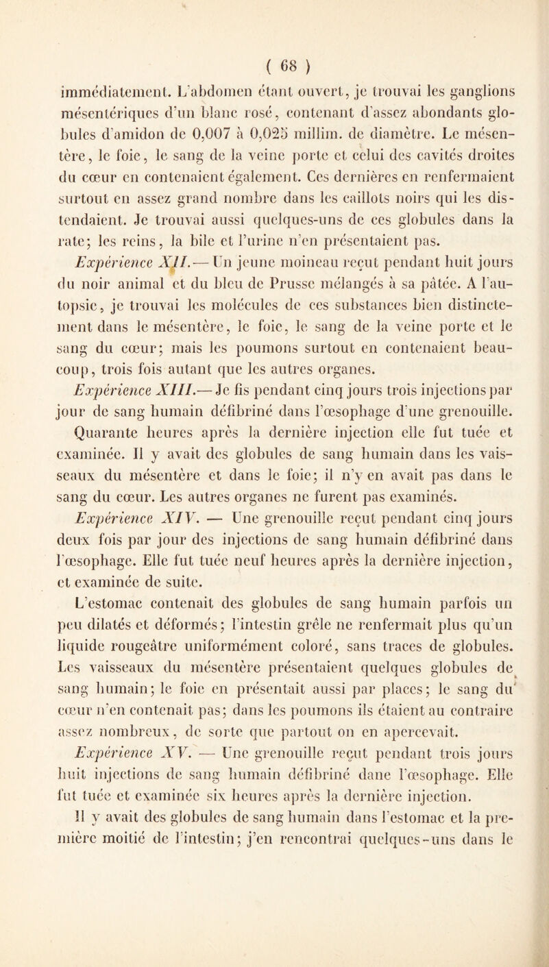 immédiatement. L’abdomen étant ouvert, je trouvai les ganglions mésentériques d’un blanc rosé, contenant d’assez abondants glo¬ bules d’amidon de 0,007 à 0,02o millim. de diamètre. Le mésen¬ tère, le foie, le sang de la veine porte et celui des cavités droites du cœur en contenaient également. Ces dernières en renfermaient surtout en assez grand nombre dans les caillots noirs qui les dis¬ tendaient. Je trouvai aussi quelques-uns de ces globules dans la rate; les reins, la bile et t’urine n’en présentaient pas. Expérience XII.— Un jeune moineau reçut pendant huit jours du noir animal et du bleu de Prusse mélangés à sa pâtée. A l’au¬ topsie, je trouvai les molécules de ces substances bien distincte¬ ment dans le mésentère, le foie, le sang de la veine porte et le sang du cœur; mais les poumons surtout en contenaient beau¬ coup, trois fois autant que les autres organes. Expérience XIII.— Je fis pendant cinq jours trois injections par jour de sang humain défibriné dans l’œsophage d'une grenouille. Quarante heures après la dernière injection elle fut tuée et examinée. Il y avait des globules de sang humain dans les vais¬ seaux du mésentère et dans le foie; il n’y en avait pas dans le sang du cœur. Les autres organes ne furent pas examinés. Expérience XIV. — Une grenouille reçut pendant cinq jours deux fois par jour des injections de sang humain défibriné dans l'oesophage. Elle fut tuée neuf heures après la dernière injection, et examinée de suite. L’estomac contenait des globules de sang humain parfois un peu dilatés et déformés; l’intestin grêle ne renfermait plus qu’un liquide rougeâtre uniformément coloré, sans traces de globules. Les vaisseaux du mésentère présentaient quelques globules de sang humain; le foie en présentait aussi par places; le sang du cœur n’en contenait pas; dans les poumons ils étaient au contraire assez nombreux, de sorte que partout on en apercevait. Expérience XV. — Une grenouille reçut pendant trois jours huit injections de sang humain défibriné dane l'oesophage. Elle fut tuée et examinée six heures après la dernière injection. Il y avait des globules de sang humain dans l’estomac et la pre¬ mière moitié de l’intestin; j’en rencontrai quelques-uns dans le
