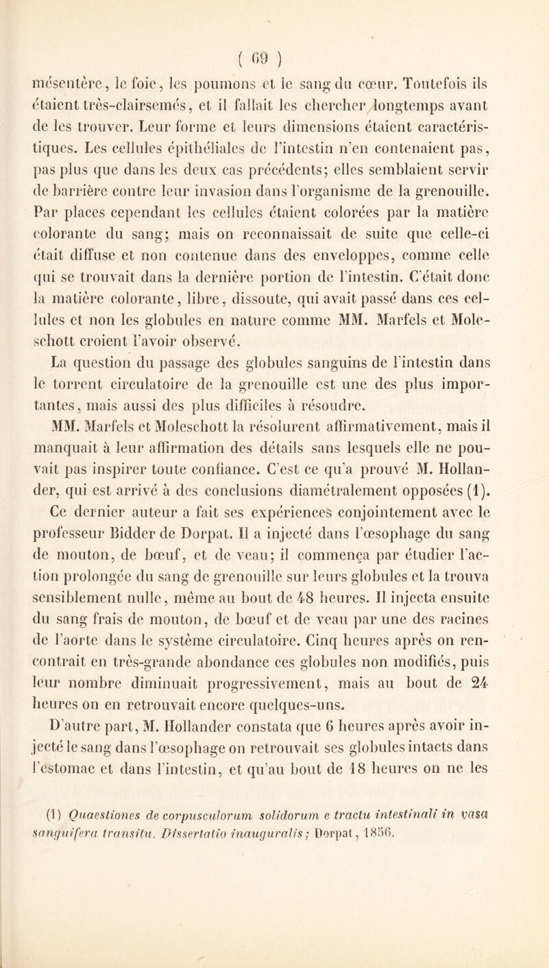mésentère, le foie, les poumons et le sang du coeur. Toutefois ils étaient très-clairsemés, et il fallait les chercher longtemps avant de les trouver. Leur forme et leurs dimensions étaient caractéris¬ tiques. Les cellules épithéliales de l’intestin n’en contenaient pas, pas plus que dans les deux cas précédents; elles semblaient servir de barrière contre leur invasion dans l’organisme de la grenouille. Par places cependant les cellules étaient colorées par la matière colorante du sang; mais on reconnaissait de suite que celle-ci était diffuse et non contenue dans des enveloppes, comme celle qui se trouvait dans la dernière portion de l’intestin. C’était donc la matière colorante, libre, dissoute, qui avait passé dans ces cel¬ lules et non les globules en nature comme MM. Marfels et Mole- schott croient l'avoir observé. La question du passage des globules sanguins de l’intestin dans le torrent circulatoire de la grenouille est une des plus impor¬ tantes , mais aussi des plus difficiles h résoudre. MM. Marfels et Moleschott la résolurent affirmativement, mais il manquait à leur affirmation des détails sans lesquels elle ne pou¬ vait pas inspirer toute confiance. C’est ce qu’a prouvé M. Hollan- der, qui est arrivé à des conclusions diamétralement opposées (1). Ce dernier auteur a fait ses expériences conjointement avec le professeur Bidder de Dorpat. Il a injecté dans l’œsophage du sang de mouton, de bœuf, et de veau; il commença par étudier Fac¬ tion prolongée du sang de grenouille sur leurs globules et la trouva sensiblement nulle, même au bout de 48 heures. ïl injecta ensuite du sang frais de mouton, de bœuf et de veau par une des racines de l’aorte dans le système circulatoire. Cinq heures après on ren¬ contrait en très-grande abondance ces globules non modifiés, puis leur nombre diminuait progressivement, mais au bout de 24 heures on en retrouvait encore quelques-uns. D’autre part, M. Iïollander constata que 6 heures après avoir in¬ jecté le sang dans l’œsophage on retrouvait ses globules intacts dans l’estomac et dans l’intestin, et qu’au bout de 18 heures on ne les (1) Quaestiones de corpusculorum solidorum e traclu intestinale in VflSQ sanguifera transitu. DissertaHo inauguralis; Dorpat, 1856,