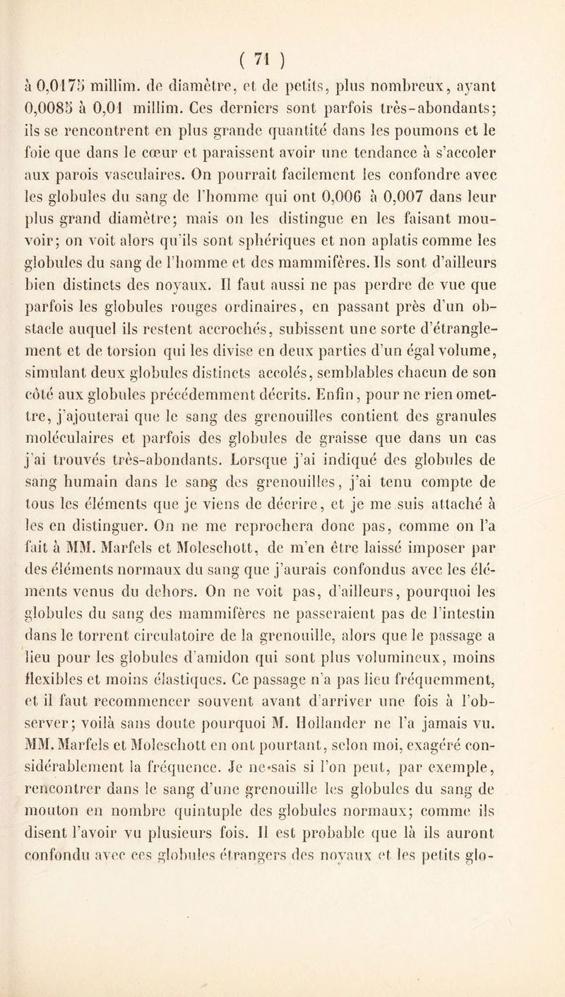 à 0,0175 millim. de diamètre, et de petits, plus nombreux, ayant 0,0085 à 0,01 millim. Ces derniers sont parfois très-abondants; iis se rencontrent en plus grande quantité dans les poumons et le foie que dans le cœur et paraissent avoir une tendance à s’accoler aux parois vasculaires. On pourrait facilement les confondre avec les globules du sang de l’homme qui ont 0,006 à 0,007 dans leur plus grand diamètre; mais on les distingue en les faisant mou¬ voir; on voit alors qu’ils sont sphériques et non aplatis comme les globules du sang de l’homme et des mammifères. Ils sont d’ailleurs bien distincts des noyaux. Il faut aussi ne pas perdre de vue que parfois les globules rouges ordinaires, en passant près d’un ob¬ stacle auquel ils restent accrochés, subissent une sorte d’étrangle¬ ment et de torsion qui les divise en deux parties d’un égal volume, simulant deux globules distincts accolés, semblables chacun de son côté aux globules précédemment décrits. Enfin, pour ne rien omet¬ tre, j’ajouterai que le sang des grenouilles contient des granules moléculaires et parfois des globules de graisse que dans un cas j’ai trouvés très-abondants. Lorsque j’ai indiqué des globules de sang humain dans le sang des grenouilles, j’ai tenu compte de tous les éléments que je viens de décrire, et je me suis attaché à les en distinguer. On ne me reprochera donc pas, comme on l’a fait à MM. Marfels et Moleschott, de m’en être laissé imposer par des éléments normaux du sang que j’aurais confondus avec les élé¬ ments venus du dehors. On ne voit pas, d’ailleurs, pourquoi les globules du sang des mammifères ne passeraient pas de l’intestin dans le torrent circulatoire de la grenouille, alors que le passage a lieu pour les globules d’amidon qui sont plus volumineux, moins flexibles et moins élastiques. Ce passage n’a pas lieu fréquemment, et il faut recommencer souvent avant d’arriver une fois à l’ob¬ server; voilà sans doute pourquoi M. Hollander ne l’a jamais vu. MM. Marfels et Moleschott en ont pourtant, selon moi, exagéré con¬ sidérablement la fréquence. Je ne*sais si l’on peut, par exemple, rencontrer dans le sang d’une grenouille les globules du sang de mouton en nombre quintuple des globules normaux; comme ils disent l’avoir vu plusieurs fois. 11 est probable que là ils auront confondu avec ces globules étrangers des noyaux et les petits glo-