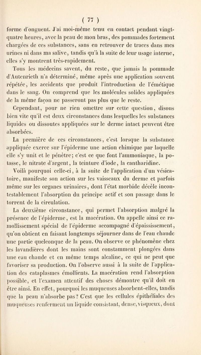 forme d’onguent. J'ai moi-mème tenu en contact pendant vingt- quatre heures, avec la peau de mon bras, des pommades fortement chargées de ces substances, sans en retrouver de traces dans mes urines ni dans ma salive, tandis qu’à la suite de leur usage interne, elles s’y montrent très-rapidement. Tous les médecins savent, du reste, que jamais la pommade d’Autenrieth n’a déterminé, même après une application souvent répétée, les accidents que produit l’introduction clc l’émétique dans le sang. On comprend que les molécules solides appliquées de la même façon ne passeront pas plus que le reste. Cependant, pour ne rien omettre sur cette question, disons bien vite qu’il est deux circonstances dans lesquelles les substances liquides ou dissoutes appliquées sur le derme intact peuvent être absorbées. La première de ces circonstances, c’est lorsque la substance appliquée exerce sur l’épiderme une action chimique par laquelle elle s’y unit et le pénètre; c’est ce que font l’ammoniaque, la po¬ tasse, le nitrate d’argent, la teinture d’iode, la cantharidine. Voilà pourquoi celle-ci, à la suite de l’application d’un vésica¬ toire, manifeste son action sur les vaisseaux du derme et parfois même sur les organes urinaires, dont l’état morbide décèle incon¬ testablement l’absorption du principe actif et son passage dans le torrent de la circulation. La deuxième circonstance, qui permet l’absorption malgré la présence de l’épiderme, est la macération. On appelle ainsi ce ra¬ mollissement spécial de l’épiderme accompagné d’épaississement, qu’on obtient en faisant longtemps séjourner dans de l’eau chaude une partie quelconque de la peau. On observe ce phénomène chez les lavandières dont les mains sont constamment plongées dans une eau chaude et en même temps alcaline, ce qui ne peut que favoriser sa production. On l’observe aussi à la suite de l’applica¬ tion des cataplasmes émollients. La macération rend l’absorption possible, et l’examen attentif des choses démontre qu’il doit en être ainsi. En effet, pourquoi les muqueuses absorbent-elles, tandis que la peau n’absorbe pas? C’est que les cellules épithéliales des muqueuses renferment un liquide consistant, dense,visqueux, dont