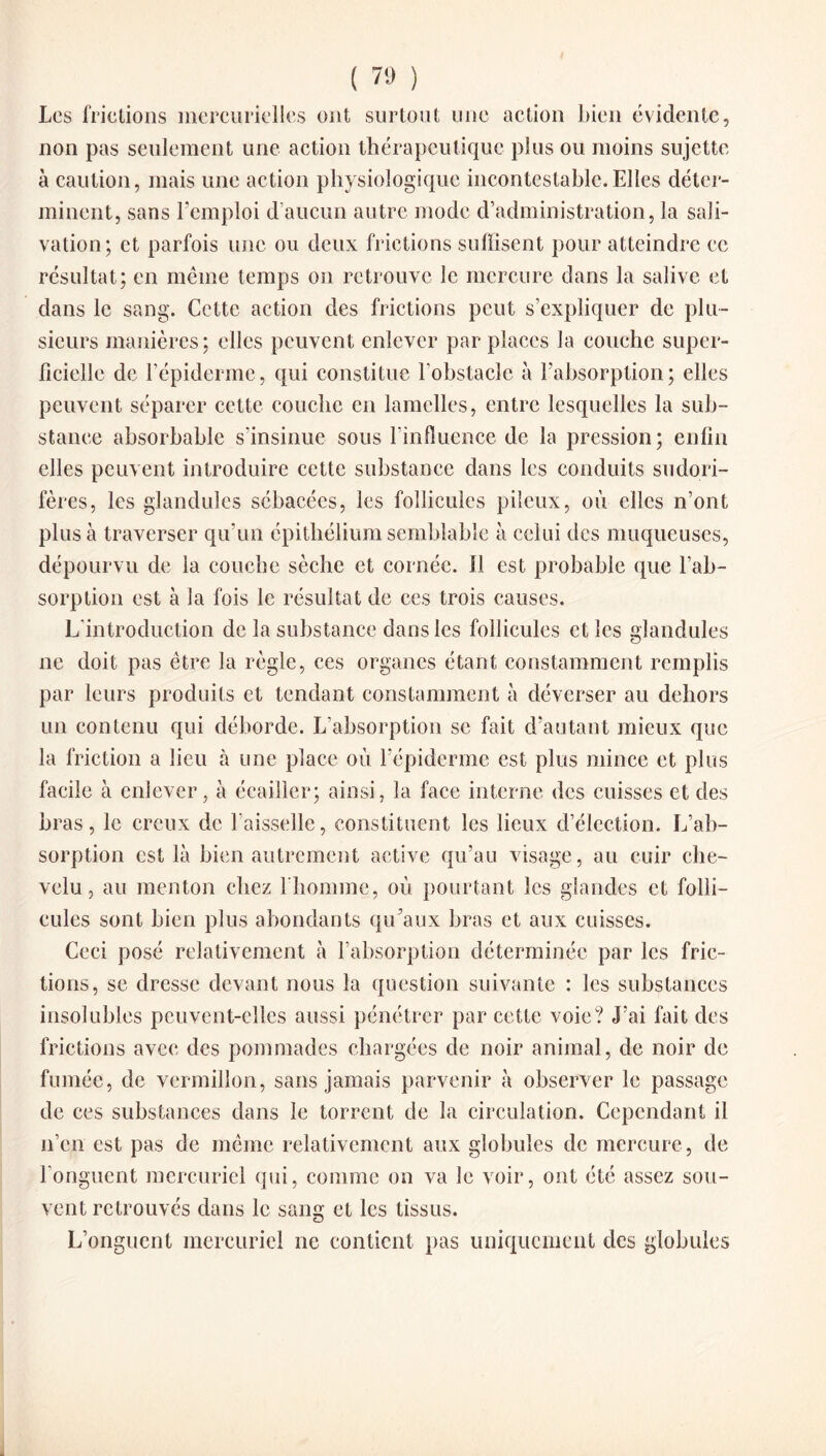 Les frictions mercurielles ont surtout une action bien évidente, non pas seulement une action thérapeutique plus ou moins sujette à caution, mais une action physiologique incontestable.Elles déter¬ minent, sans l’emploi d’aucun autre mode d’administration, la sali¬ vation; et parfois une ou deux frictions suffisent pour atteindre ce résultat; en même temps on retrouve le mercure dans la salive et dans le sang. Cette action des frictions peut s’expliquer de plu¬ sieurs manières; elles peuvent enlever par places la couche super¬ ficielle de l’épiderme, qui constitue l'obstacle à l’absorption; elles peuvent séparer cette couche en lamelles, entre lesquelles la sub¬ stance absorbable s'insinue sous l’influence de la pression; enfin elles peuvent introduire cette substance dans les conduits sudori- fères, les glandules sébacées, les follicules pileux, où elles n’ont plus à traverser qu’un épithélium semblable à celui des muqueuses, dépourvu de la couche sèche et cornée, il est probable que l’ab¬ sorption est à la fois le résultat de ces trois causes. L’introduction de la substance dans les follicules et les glandules ne doit pas être la règle, ces organes étant constamment remplis par leurs produits et tendant constamment à déverser au dehors un contenu qui déhorde. L’absorption se fait d’autant mieux que la friction a lieu à une place où l’épiderme est plus mince et plus facile à enlever, à écailler; ainsi, la face interne des cuisses et des bras, le creux de l’aisselle, constituent les lieux d’élection. L’ab¬ sorption est là bien autrement active qu’au visage, au cuir che¬ velu, au menton chez l'homme, où pourtant les glandes et folli¬ cules sont bien plus abondants qu’aux bras et aux cuisses. Ceci posé relativement à l’absorption déterminée par les fric¬ tions, se dresse devant nous la question suivante : les substances insolubles peuvent-elles aussi pénétrer par cette voie? J’ai fait des frictions avec des pommades chargées de noir animal, de noir de fumée, de vermillon, sans jamais parvenir à observer le passage de ces substances dans le torrent de la circulation. Cependant il n’en est pas de même relativement aux globules de mercure , de l’onguent mercuriel qui, comme on va le voir, ont été assez sou¬ vent retrouvés dans le sang et les tissus. L’onguent mercuriel ne contient pas uniquement des globules