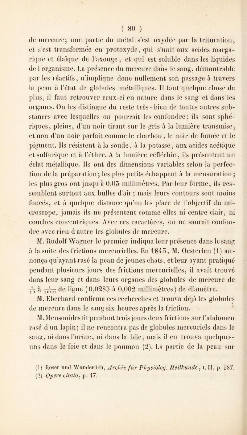 ( «0 ) de mercure; une partie du métal s’est oxydée par la trituration, et s’est transformée en protoxyde, qui s’unit aux acides marga- rique et élaïque de l’axonge, et qui est soluble dans les liquides de l'organisme. La présence du mercure dans le sang, démontrable par les réactifs, n'implique donc nullement son passage à travers la peau à Fétat de globules métalliques. Il faut quelque chose de plus, il faut retrouver ceux-ci en nature dans le sang et dans les organes. On les distingue du reste très-bien de toutes autres sub¬ stances avec lesquelles on pourrait les confondre ; ils sont sphé¬ riques, pleins, d'un noir tirant sur le gris à la lumière transmise, et non d’un noir parfait comme le charbon, le noir de fumée et le pigment. Us résistent à la soude, à la potasse, aux acides acétique et sulfurique et à l’éther. A la lumière réfléchie, ils présentent un éclat métallique. Us ont des dimensions variables selon la perfec¬ tion de la préparation; les plus petits échappent à la mensuration ; les plus gros ont jusqu’à 0,03 millimètres. Parleur forme, ils res¬ semblent surtout aux bulles d’air ; mais leurs contours sont moins foncés, et à quelque distance qu'on les place de l’objectif du mi¬ croscope, jamais ils ne présentent comme elles ni centre clair, ni couches concentriques. Avec ces caractères, on ne saurait confon¬ dre avec rien d’autre les globules de mercure. M. Rudolf Wagner le premier indiqua leur présence dans le sang à la suite des frictions mercurielles. En 1845, M. Oesterlen (1) an¬ nonça qu’ayant rasé la peau déjeunes chats, et leur ayant pratiqué pendant plusieurs jours des frictions mercurielles, il avait trouvé dans leur sang et dans leurs organes des globules de mercure de Tô 'd roôo de Agnc (0,0285 à 0,002 millimètres) de diamètre. M. Eberhard confirma ces recherches et trouva déjà les globules de mercure dans le sang six heures après la friction. M. Mensonides fit pendant trois jours deux frictions sur l’abdomen rasé d’un lapin; il ne rencontra pas de globules mercuriels dans le sang, ni dans l’urine, ni dans la bile, mais il en trouva quelques- uns dans le foie et dans le poumon (2). La partie de la peau sur (1) lloser unil Wunderlich, Archiv fur Physiolog„ Heilkunde, t. II , p. 587. (2) Opéré cüalo, p. 17.