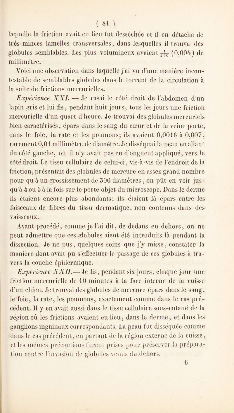 ( «1 ) laquelle la friction avait eu lieu lut desséchée et il en détacha de très-minces lamelles transversales, dans lesquelles il trouva des globules semblables. Les plus volumineux avaient ^ (0,004) de millimètre. Voici une observation dans laquelle j’ai vu d’une manière incon¬ testable de semblables globules dans le torrent de la circulation à la suite de frictions mercurielles. Expérience XXL — Je rasai le côté droit de l’abdomen d’un lapin gris et lui fis, pendant huit jours, tous les jours une friction mercurielle d’un quart d’heure. Je trouvai des globules mercuriels bien caractérisés, épars dans le sang du cœur et de la veine porte, dans le foie, la rate et les poumons; ils avaient 0,00 S 0 à 0,007, rarement 0,01 millimètre de diamètre. Je disséquai la peau en allant du côté gauche, où il n’y avait pas eu d’onguent appliqué, vers le côté droit. Le tissu cellulaire de celui-ci, vis-à-vis de l’endroit de la friction, présentait des globules de mercure en assez grand nombre pour qu à un grossissement de 500 diamètres , on pût en voir jus¬ qu’à 4 ou 5 à la fois sur le porte-objet du microscope. Dans le derme ils étaient encore plus abondants; ils étaient là épars entre les faisceaux de fibres du tissu dermatique, non contenus dans des vaisseaux. Ayant procédé, comme je l’ai dit, de dedans en dehors, on ne peut admettre que ces globules aient été introduits là pendant la dissection. Je ne pus, quelques soins que j’y misse, constater la manière dont avait pu s’effectuer le passage de ces globules à tra¬ vers la couche épidermique. Expérience XXII.— Je fis, pendant six jours, chaque jour une friction mercurielle de 10 minutes à la face interne de la cuisse d’un chien. Je trouvai des globules de mercure épars dans le sang, le foie, la rate, les poumons, exactement comme dans le cas pré¬ cédent. Il y en avait aussi dans Je tissu cellulaire sous-cutané de la région où les frictions avaient eu lieu, dans le derme, et clans les ganglions inguinaux correspondants. La peau fut disséquée comme dans le cas précédent, en partant de la région externe de la cuisse, et les memes précautions furent prises pour préserver la prépara¬ tion contre l'invasion de globules venus du dehors. 6