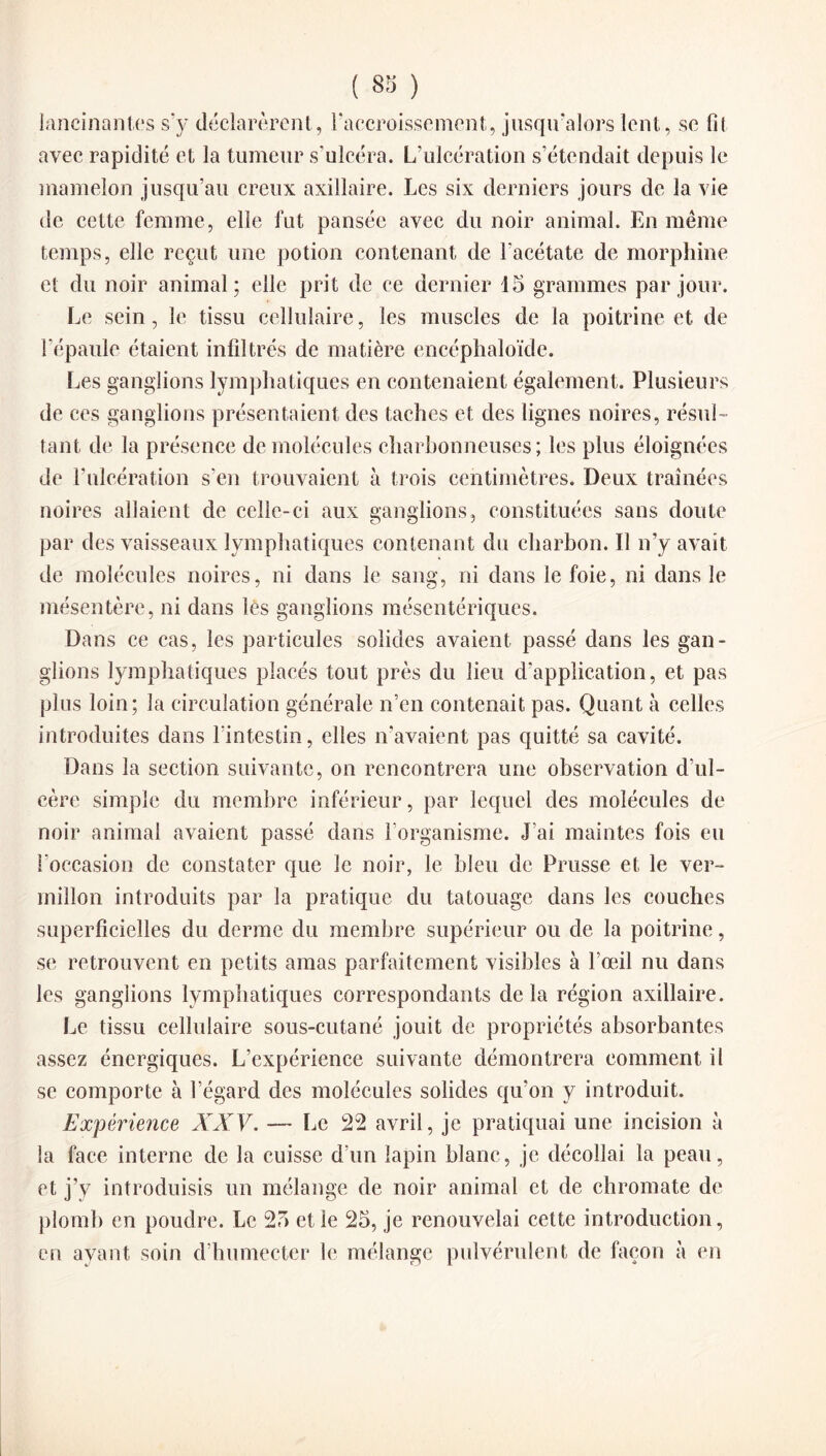 lancinantes s’y déclarèrent, l'accroissement, jusqu’alors lent, se fil avec rapidité et la tumeur s’ulcéra. L’ulcération s’étendait depuis le mamelon jusqu’au creux axillaire. Les six derniers jours de la vie de cette femme, elle fut pansée avec du noir animal. En même temps, elle reçut une potion contenant de l'acétate de morphine et du noir animal; elle prit de ce dernier 15 grammes par jour. Le sein, le tissu cellulaire, les muscles de la poitrine et de l’épaule étaient infiltrés de matière encéphaloïde. Les ganglions lymphatiques en contenaient également. Plusieurs de ces ganglions présentaient des taches et des lignes noires, résul¬ tant de la présence de molécules charbonneuses; les plus éloignées de l’ulcération s'en trouvaient à trois centimètres. Deux traînées noires allaient de celle-ci aux ganglions, constituées sans doute par des vaisseaux lymphatiques contenant du charbon. Il n’y avait de molécules noires, ni dans le sang, ni dans le foie, ni dans le mésentère, ni dans les ganglions mésentériques. Dans ce cas, les particules solides avaient passé dans les gan¬ glions lymphatiques placés tout près du lieu d’application, et pas plus loin; la circulation générale n’en contenait pas. Quant à celles introduites dans l’intestin, elles n’avaient pas quitté sa cavité. Dans la section suivante, on rencontrera une observation d’ul¬ cère simple du membre inférieur, par lequel des molécules de noir animal avaient passé dans l’organisme. J’ai maintes fois eu l’occasion de constater que le noir, le bleu de Prusse et le ver¬ millon introduits par la pratique du tatouage dans les couches superficielles du derme du membre supérieur ou de la poitrine, se retrouvent en petits amas parfaitement visibles à l’œil nu dans les ganglions lymphatiques correspondants de la région axillaire. Le tissu cellulaire sous-cutané jouit de propriétés absorbantes assez énergiques. L’expérience suivante démontrera comment il se comporte à l’égard des molécules solides qu’on y introduit. Expérience XXV. — Le 22 avril, je pratiquai une incision à la face interne de la cuisse d’un lapin blanc, je décollai la peau, et j’v introduisis un mélange de noir animal et de chromate de plomb en poudre. Le 25 et le 25, je renouvelai cette introduction, en ayant soin d’humecter le mélange pulvérulent de façon à en